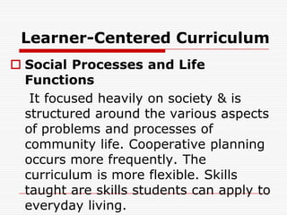 Learner-Centered Curriculum
 Social Processes and Life
Functions
It focused heavily on society & is
structured around the various aspects
of problems and processes of
community life. Cooperative planning
occurs more frequently. The
curriculum is more flexible. Skills
taught are skills students can apply to
everyday living.
 