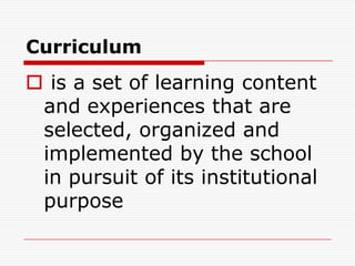 Curriculum
 is a set of learning content
and experiences that are
selected, organized and
implemented by the school
in pursuit of its institutional
purpose
 