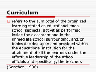 Curriculum
 refers to the sum total of the organized
learning stated as educational ends,
school subjects, activities performed
inside the classroom and in the
immediate school surrounding, and/or
topics decided upon and provided within
the educational institution for the
attainment of all the learners under the
effective leadership of the school
officials and specifically, the teachers
(Sanchez, 1996)
 