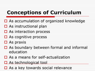 Conceptions of Curriculum
 As accumulation of organized knowledge
 As instructional plan
 As interaction process
 As cognitive process
 As praxis
 As boundary between formal and informal
education
 As a means for self-actualization
 As technological tool
 As a key towards social relevance
 