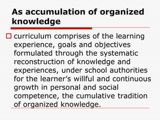As accumulation of organized
knowledge
 curriculum comprises of the learning
experience, goals and objectives
formulated through the systematic
reconstruction of knowledge and
experiences, under school authorities
for the learner’s willful and continuous
growth in personal and social
competence, the cumulative tradition
of organized knowledge.
 