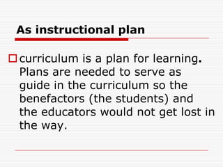 As instructional plan
curriculum is a plan for learning.
Plans are needed to serve as
guide in the curriculum so the
benefactors (the students) and
the educators would not get lost in
the way.
 