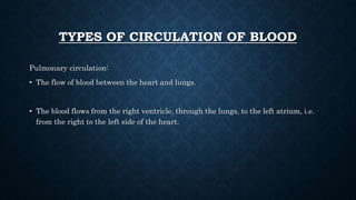 TYPES OF CIRCULATION OF BLOOD
Pulmonary circulation:
• The flow of blood between the heart and lungs.
• The blood flows from the right ventricle, through the lungs, to the left atrium, i.e.
from the right to the left side of the heart.
 