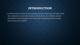 INTRODUCTION
• Cardiovascular system is the transport system of the body, through which
the nutrients are conveyed to places where these are utilized, and the
metabolites (waste products) are conveyed to appropriate places from
where these are expelled.
 
