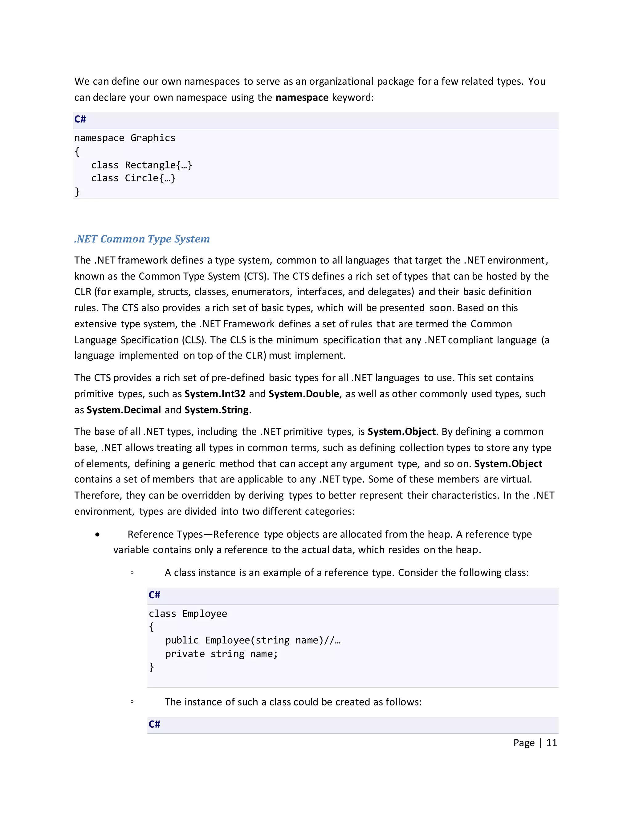We can define our own namespaces to serve as an organizational package for a few related types. You
can declare your own namespace using the namespace keyword:
C#
namespace Graphics
{
   class Rectangle{…}
   class Circle{…}
}



.NET Common Type System
The .NET framework defines a type system, common to all languages that target the .NET environment,
known as the Common Type System (CTS). The CTS defines a rich set of types that can be hosted by the
CLR (for example, structs, classes, enumerators, interfaces, and delegates) and their basic definition
rules. The CTS also provides a rich set of basic types, which will be presented soon. Based on this
extensive type system, the .NET Framework defines a set of rules that are termed the Common
Language Specification (CLS). The CLS is the minimum specification that any .NET compliant language (a
language implemented on top of the CLR) must implement.

The CTS provides a rich set of pre-defined basic types for all .NET languages to use. This set contains
primitive types, such as System.Int32 and System.Double, as well as other commonly used types, such
as System.Decimal and System.String.
The base of all .NET types, including the .NET primitive types, is System.Object. By defining a common
base, .NET allows treating all types in common terms, such as defining collection types to store any type
of elements, defining a generic method that can accept any argument type, and so on. System.Object
contains a set of members that are applicable to any .NET type. Some of these members are virtual.
Therefore, they can be overridden by deriving types to better represent their characteristics. In the .NET
environment, types are divided into two different categories:

           Reference Types—Reference type objects are allocated from the heap. A reference type
         variable contains only a reference to the actual data, which resides on the heap.

            ◦        A class instance is an example of a reference type. Consider the following class:
                C#
                class Employee
                {
                   public Employee(string name)//…
                   private string name;
                }


            ◦        The instance of such a class could be created as follows:
                C#
                                                                                                  Page | 11
 