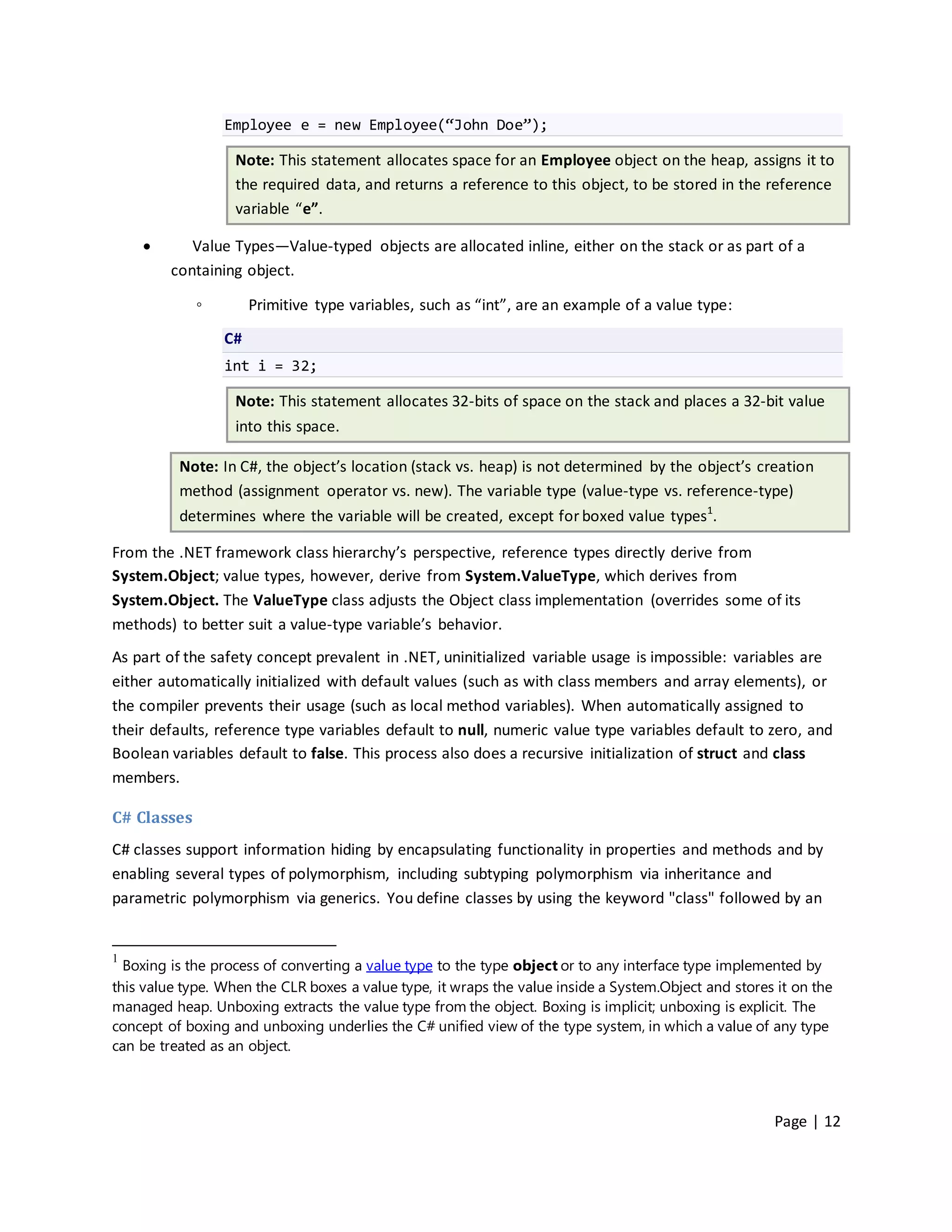 Employee e = new Employee(“John Doe”);

                   Note: This statement allocates space for an Employee object on the heap, assigns it to
                   the required data, and returns a reference to this object, to be stored in the reference
                   variable “e”.

           Value Types—Value-typed objects are allocated inline, either on the stack or as part of a
         containing object.

             ◦        Primitive type variables, such as “int”, are an example of a value type:

                 C#
                 int i = 32;

                   Note: This statement allocates 32-bits of space on the stack and places a 32-bit value
                   into this space.

          Note: In C#, the object’s location (stack vs. heap) is not determined by the object’s creation
          method (assignment operator vs. new). The variable type (value-type vs. reference-type)
          determines where the variable will be created, except for boxed value types1.

From the .NET framework class hierarchy’s perspective, reference types directly derive from
System.Object; value types, however, derive from System.ValueType, which derives from
System.Object. The ValueType class adjusts the Object class implementation (overrides some of its
methods) to better suit a value-type variable’s behavior.
As part of the safety concept prevalent in .NET, uninitialized variable usage is impossible: variables are
either automatically initialized with default values (such as with class members and array elements), or
the compiler prevents their usage (such as local method variables). When automatically assigned to
their defaults, reference type variables default to null, numeric value type variables default to zero, and
Boolean variables default to false. This process also does a recursive initialization of struct and class
members.

C# Classes
C# classes support information hiding by encapsulating functionality in properties and methods and by
enabling several types of polymorphism, including subtyping polymorphism via inheritance and
parametric polymorphism via generics. You define classes by using the keyword "class" followed by an


1
  Boxing is the process of converting a value type to the type object or to any interface type implemented by
this value type. When the CLR boxes a value type, it wraps the value inside a System.Object and stores it on the
managed heap. Unboxing extracts the value type from the object. Boxing is implicit; unboxing is explicit. The
concept of boxing and unboxing underlies the C# unified view of the type system, in which a value of any type
can be treated as an object.




                                                                                                      Page | 12
 