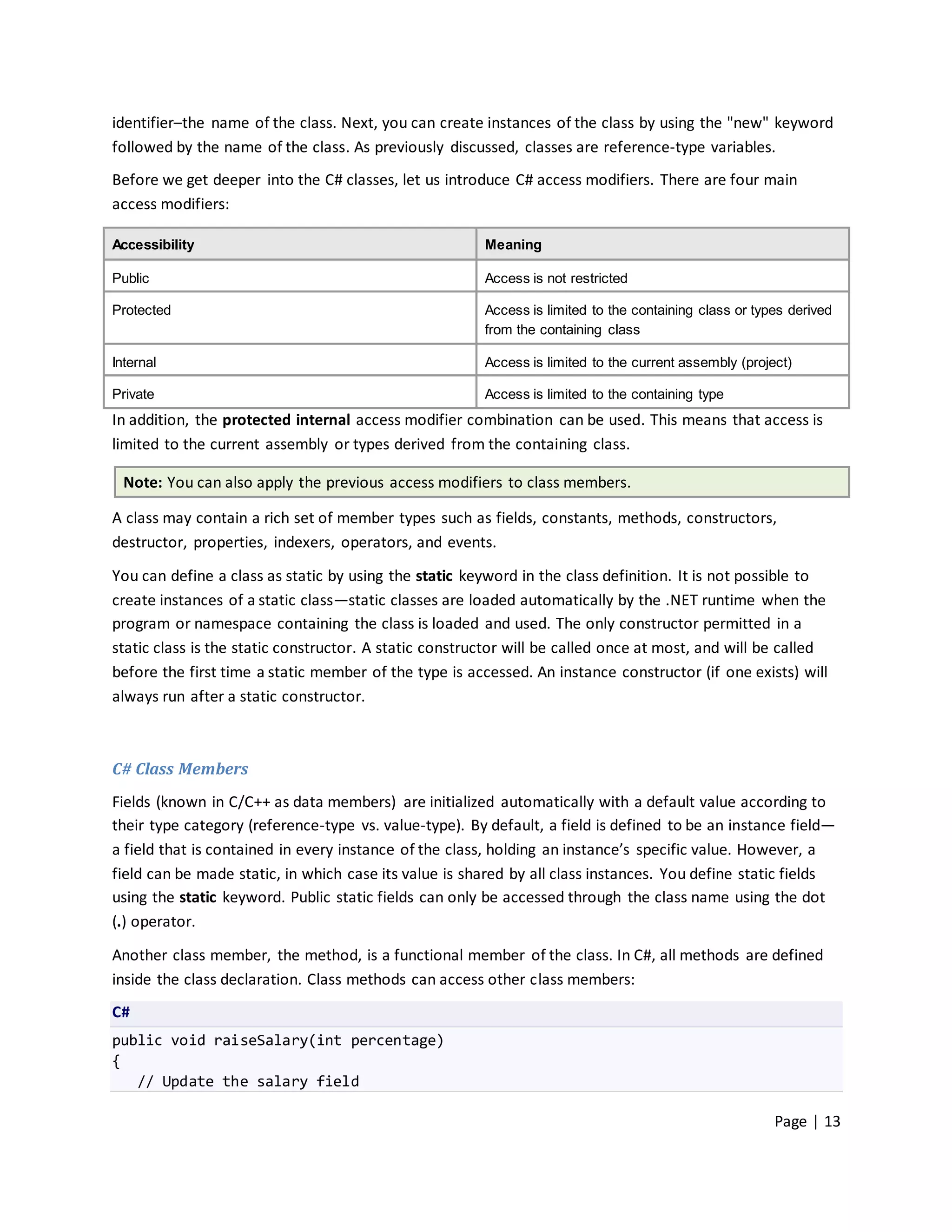 identifier–the name of the class. Next, you can create instances of the class by using the "new" keyword
followed by the name of the class. As previously discussed, classes are reference-type variables.
Before we get deeper into the C# classes, let us introduce C# access modifiers. There are four main
access modifiers:

Accessibility                                           Meaning

Public                                                  Access is not restricted

Protected                                               Access is limited to the containing class or types derived
                                                        from the containing class

Internal                                                Access is limited to the current assembly (project)

Private                                                 Access is limited to the containing type
In addition, the protected internal access modifier combination can be used. This means that access is
limited to the current assembly or types derived from the containing class.

  Note: You can also apply the previous access modifiers to class members.

A class may contain a rich set of member types such as fields, constants, methods, constructors,
destructor, properties, indexers, operators, and events.

You can define a class as static by using the static keyword in the class definition. It is not possible to
create instances of a static class—static classes are loaded automatically by the .NET runtime when the
program or namespace containing the class is loaded and used. The only constructor permitted in a
static class is the static constructor. A static constructor will be called once at most, and will be called
before the first time a static member of the type is accessed. An instance constructor (if one exists) will
always run after a static constructor.



C# Class Members
Fields (known in C/C++ as data members) are initialized automatically with a default value according to
their type category (reference-type vs. value-type). By default, a field is defined to be an instance field—
a field that is contained in every instance of the class, holding an instance’s specific value. However, a
field can be made static, in which case its value is shared by all class instances. You define static fields
using the static keyword. Public static fields can only be accessed through the class name using the dot
(.) operator.

Another class member, the method, is a functional member of the class. In C#, all methods are defined
inside the class declaration. Class methods can access other class members:
C#
public void raiseSalary(int percentage)
{
   // Update the salary field

                                                                                                        Page | 13
 