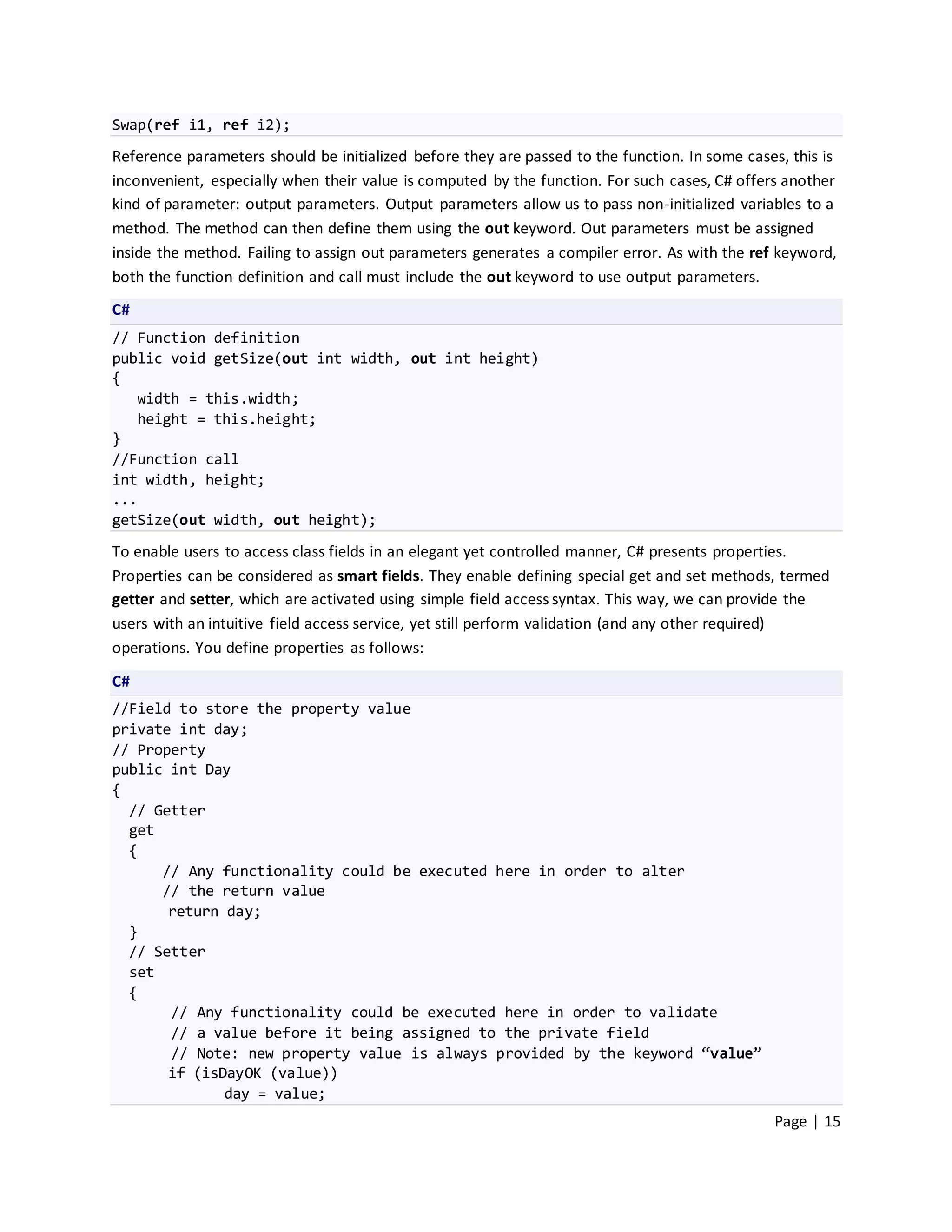 Swap(ref i1, ref i2);
Reference parameters should be initialized before they are passed to the function. In some cases, this is
inconvenient, especially when their value is computed by the function. For such cases, C# offers another
kind of parameter: output parameters. Output parameters allow us to pass non-initialized variables to a
method. The method can then define them using the out keyword. Out parameters must be assigned
inside the method. Failing to assign out parameters generates a compiler error. As with the ref keyword,
both the function definition and call must include the out keyword to use output parameters.
C#
// Function definition
public void getSize(out int width, out int height)
{
   width = this.width;
   height = this.height;
}
//Function call
int width, height;
...
getSize(out width, out height);

To enable users to access class fields in an elegant yet controlled manner, C# presents properties.
Properties can be considered as smart fields. They enable defining special get and set methods, termed
getter and setter, which are activated using simple field access syntax. This way, we can provide the
users with an intuitive field access service, yet still perform validation (and any other required)
operations. You define properties as follows:
C#
//Field to store the property value
private int day;
// Property
public int Day
{
  // Getter
  get
  {
      // Any functionality could be executed here in order to alter
      // the return value
       return day;
  }
  // Setter
  set
  {
       // Any functionality could be executed here in order to validate
       // a value before it being assigned to the private field
       // Note: new property value is always provided by the keyword “value”
       if (isDayOK (value))
              day = value;
                                                                                               Page | 15
 