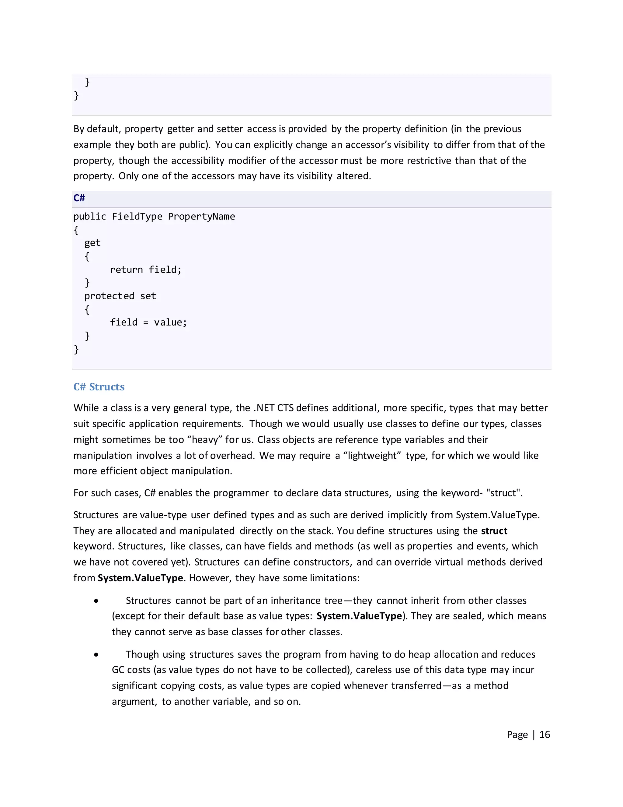 }
}


By default, property getter and setter access is provided by the property definition (in the previous
example they both are public). You can explicitly change an accessor’s visibility to differ from that of the
property, though the accessibility modifier of the accessor must be more restrictive than that of the
property. Only one of the accessors may have its visibility altered.

C#
public FieldType PropertyName
{
  get
  {
       return field;
  }
  protected set
  {
       field = value;
  }
}


C# Structs
While a class is a very general type, the .NET CTS defines additional, more specific, types that may better
suit specific application requirements. Though we would usually use classes to define our types, classes
might sometimes be too “heavy” for us. Class objects are reference type variables and their
manipulation involves a lot of overhead. We may require a “lightweight” type, for which we would like
more efficient object manipulation.

For such cases, C# enables the programmer to declare data structures, using the keyword- "struct".

Structures are value-type user defined types and as such are derived implicitly from System.ValueType.
They are allocated and manipulated directly on the stack. You define structures using the struct
keyword. Structures, like classes, can have fields and methods (as well as properties and events, which
we have not covered yet). Structures can define constructors, and can override virtual methods derived
from System.ValueType. However, they have some limitations:

              Structures cannot be part of an inheritance tree—they cannot inherit from other classes
            (except for their default base as value types: System.ValueType). They are sealed, which means
            they cannot serve as base classes for other classes.

              Though using structures saves the program from having to do heap allocation and reduces
            GC costs (as value types do not have to be collected), careless use of this data type may incur
            significant copying costs, as value types are copied whenever transferred—as a method
            argument, to another variable, and so on.


                                                                                                    Page | 16
 