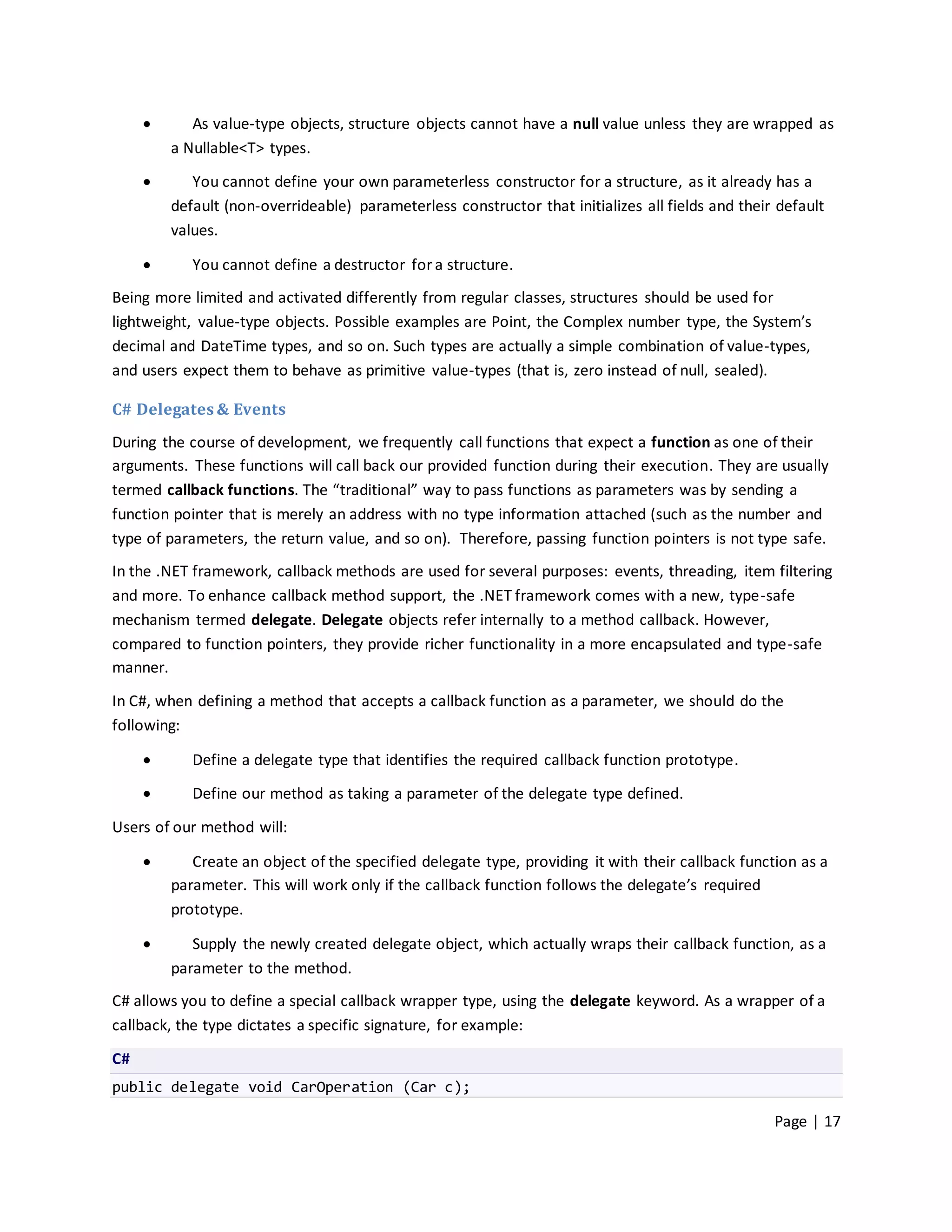       As value-type objects, structure objects cannot have a null value unless they are wrapped as
         a Nullable<T> types.

           You cannot define your own parameterless constructor for a structure, as it already has a
         default (non-overrideable) parameterless constructor that initializes all fields and their default
         values.

           You cannot define a destructor for a structure.
Being more limited and activated differently from regular classes, structures should be used for
lightweight, value-type objects. Possible examples are Point, the Complex number type, the System’s
decimal and DateTime types, and so on. Such types are actually a simple combination of value-types,
and users expect them to behave as primitive value-types (that is, zero instead of null, sealed).

C# Delegates & Events
During the course of development, we frequently call functions that expect a function as one of their
arguments. These functions will call back our provided function during their execution. They are usually
termed callback functions. The “traditional” way to pass functions as parameters was by sending a
function pointer that is merely an address with no type information attached (such as the number and
type of parameters, the return value, and so on). Therefore, passing function pointers is not type safe.
In the .NET framework, callback methods are used for several purposes: events, threading, item filtering
and more. To enhance callback method support, the .NET framework comes with a new, type-safe
mechanism termed delegate. Delegate objects refer internally to a method callback. However,
compared to function pointers, they provide richer functionality in a more encapsulated and type-safe
manner.

In C#, when defining a method that accepts a callback function as a parameter, we should do the
following:

           Define a delegate type that identifies the required callback function prototype.
           Define our method as taking a parameter of the delegate type defined.

Users of our method will:

           Create an object of the specified delegate type, providing it with their callback function as a
         parameter. This will work only if the callback function follows the delegate’s required
         prototype.

           Supply the newly created delegate object, which actually wraps their callback function, as a
         parameter to the method.
C# allows you to define a special callback wrapper type, using the delegate keyword. As a wrapper of a
callback, the type dictates a specific signature, for example:

C#
public delegate void CarOperation (Car c);

                                                                                                   Page | 17
 
