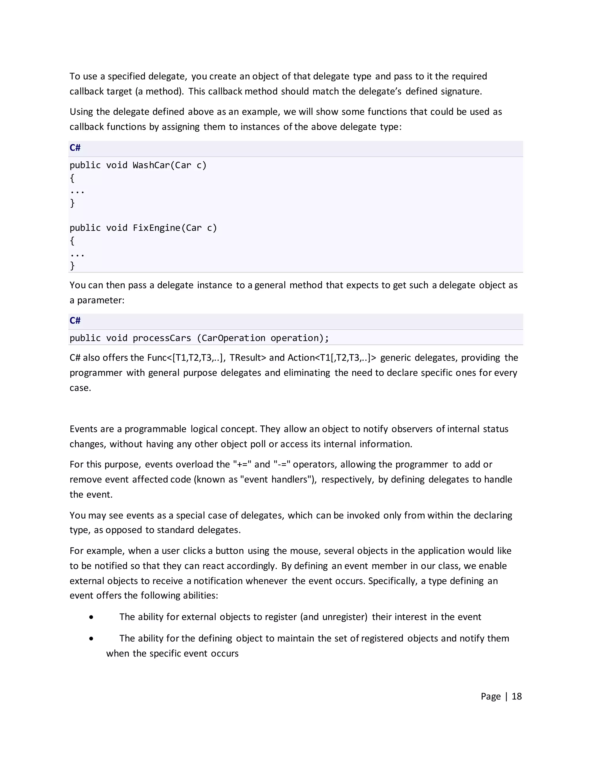 To use a specified delegate, you create an object of that delegate type and pass to it the required
callback target (a method). This callback method should match the delegate’s defined signature.
Using the delegate defined above as an example, we will show some functions that could be used as
callback functions by assigning them to instances of the above delegate type:

C#
public void WashCar(Car c)
{
...
}

public void FixEngine(Car c)
{
...
}

You can then pass a delegate instance to a general method that expects to get such a delegate object as
a parameter:
C#
public void processCars (CarOperation operation);
C# also offers the Func<[T1,T2,T3,..], TResult> and Action<T1[,T2,T3,..]> generic delegates, providing the
programmer with general purpose delegates and eliminating the need to declare specific ones for every
case.


Events are a programmable logical concept. They allow an object to notify observers of internal status
changes, without having any other object poll or access its internal information.
For this purpose, events overload the "+=" and "-=" operators, allowing the programmer to add or
remove event affected code (known as "event handlers"), respectively, by defining delegates to handle
the event.
You may see events as a special case of delegates, which can be invoked only from within the declaring
type, as opposed to standard delegates.
For example, when a user clicks a button using the mouse, several objects in the application would like
to be notified so that they can react accordingly. By defining an event member in our class, we enable
external objects to receive a notification whenever the event occurs. Specifically, a type defining an
event offers the following abilities:

           The ability for external objects to register (and unregister) their interest in the event

          The ability for the defining object to maintain the set of registered objects and notify them
         when the specific event occurs



                                                                                                    Page | 18
 