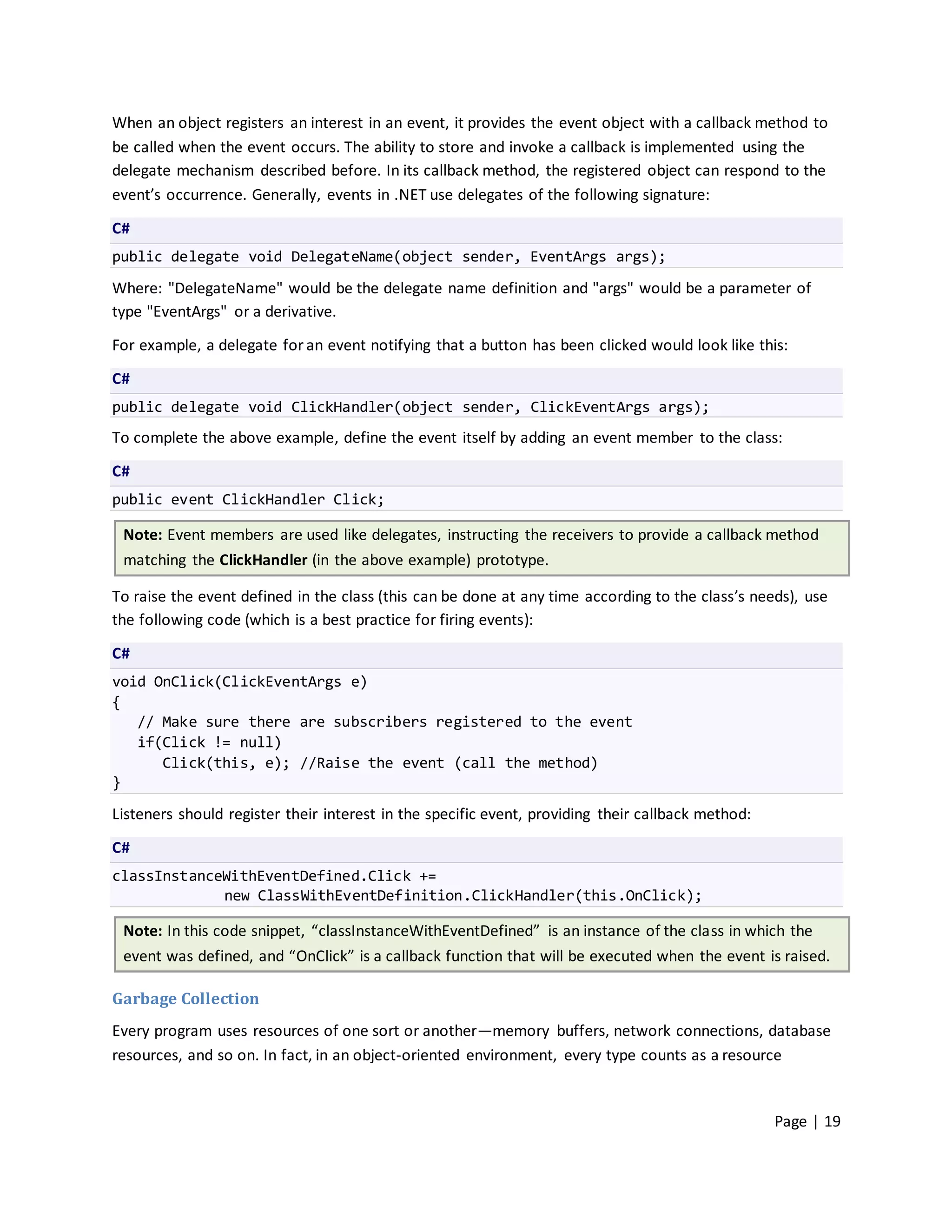 When an object registers an interest in an event, it provides the event object with a callback method to
be called when the event occurs. The ability to store and invoke a callback is implemented using the
delegate mechanism described before. In its callback method, the registered object can respond to the
event’s occurrence. Generally, events in .NET use delegates of the following signature:

C#
public delegate void DelegateName(object sender, EventArgs args);

Where: "DelegateName" would be the delegate name definition and "args" would be a parameter of
type "EventArgs" or a derivative.

For example, a delegate for an event notifying that a button has been clicked would look like this:

C#
public delegate void ClickHandler(object sender, ClickEventArgs args);
To complete the above example, define the event itself by adding an event member to the class:

C#
public event ClickHandler Click;

 Note: Event members are used like delegates, instructing the receivers to provide a callback method
 matching the ClickHandler (in the above example) prototype.

To raise the event defined in the class (this can be done at any time according to the class’s needs), use
the following code (which is a best practice for firing events):

C#
void OnClick(ClickEventArgs e)
{
   // Make sure there are subscribers registered to the event
   if(Click != null)
      Click(this, e); //Raise the event (call the method)
}

Listeners should register their interest in the specific event, providing their callback method:

C#
classInstanceWithEventDefined.Click +=
             new ClassWithEventDefinition.ClickHandler(this.OnClick);

 Note: In this code snippet, “classInstanceWithEventDefined” is an instance of the class in which the
 event was defined, and “OnClick” is a callback function that will be executed when the event is raised.

Garbage Collection
Every program uses resources of one sort or another—memory buffers, network connections, database
resources, and so on. In fact, in an object-oriented environment, every type counts as a resource


                                                                                                   Page | 19
 