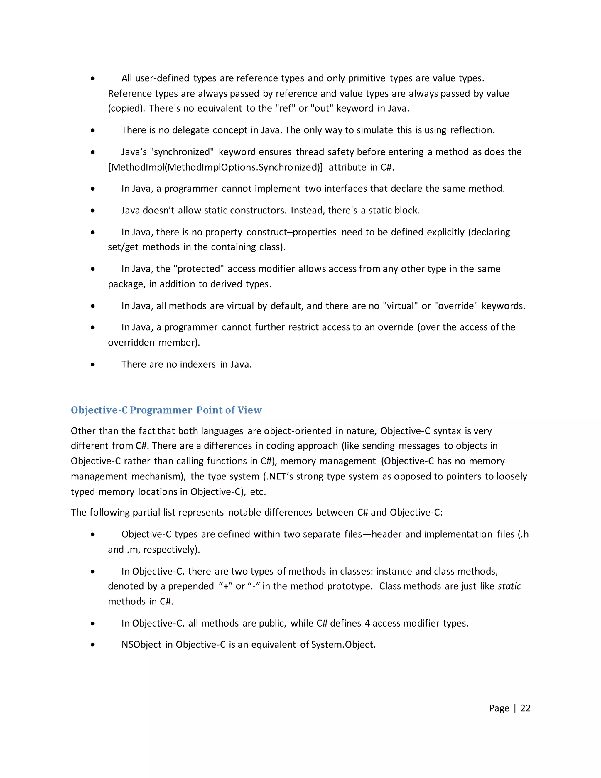       All user-defined types are reference types and only primitive types are value types.
        Reference types are always passed by reference and value types are always passed by value
        (copied). There's no equivalent to the "ref" or "out" keyword in Java.

          There is no delegate concept in Java. The only way to simulate this is using reflection.

         Java’s "synchronized" keyword ensures thread safety before entering a method as does the
        [MethodImpl(MethodImplOptions.Synchronized)] attribute in C#.

          In Java, a programmer cannot implement two interfaces that declare the same method.

          Java doesn’t allow static constructors. Instead, there's a static block.

          In Java, there is no property construct–properties need to be defined explicitly (declaring
        set/get methods in the containing class).

          In Java, the "protected" access modifier allows access from any other type in the same
        package, in addition to derived types.

          In Java, all methods are virtual by default, and there are no "virtual" or "override" keywords.

          In Java, a programmer cannot further restrict access to an override (over the access of the
        overridden member).

          There are no indexers in Java.



Objective-C Programmer Point of View
Other than the fact that both languages are object-oriented in nature, Objective-C syntax is very
different from C#. There are a differences in coding approach (like sending messages to objects in
Objective-C rather than calling functions in C#), memory management (Objective-C has no memory
management mechanism), the type system (.NET’s strong type system as opposed to pointers to loosely
typed memory locations in Objective-C), etc.
The following partial list represents notable differences between C# and Objective-C:

          Objective-C types are defined within two separate files—header and implementation files (.h
        and .m, respectively).

          In Objective-C, there are two types of methods in classes: instance and class methods,
        denoted by a prepended “+” or “-” in the method prototype. Class methods are just like static
        methods in C#.

          In Objective-C, all methods are public, while C# defines 4 access modifier types.

          NSObject in Objective-C is an equivalent of System.Object.




                                                                                                 Page | 22
 