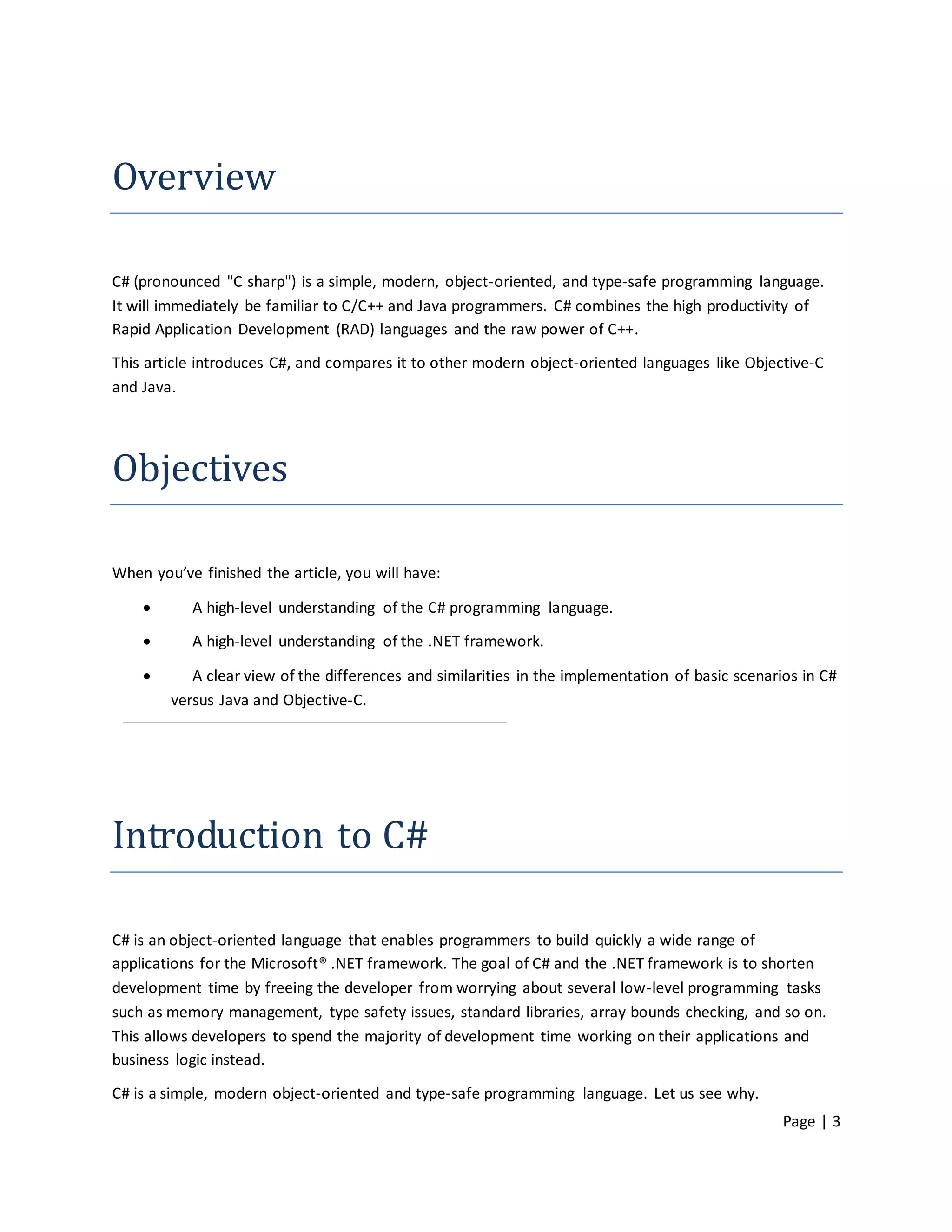 Overview

C# (pronounced "C sharp") is a simple, modern, object-oriented, and type-safe programming language.
It will immediately be familiar to C/C++ and Java programmers. C# combines the high productivity of
Rapid Application Development (RAD) languages and the raw power of C++.

This article introduces C#, and compares it to other modern object-oriented languages like Objective-C
and Java.




Objectives

When you’ve finished the article, you will have:

          A high-level understanding of the C# programming language.

          A high-level understanding of the .NET framework.

          A clear view of the differences and similarities in the implementation of basic scenarios in C#
        versus Java and Objective-C.




Introduction to C#

C# is an object-oriented language that enables programmers to build quickly a wide range of
applications for the Microsoft® .NET framework. The goal of C# and the .NET framework is to shorten
development time by freeing the developer from worrying about several low-level programming tasks
such as memory management, type safety issues, standard libraries, array bounds checking, and so on.
This allows developers to spend the majority of development time working on their applications and
business logic instead.
C# is a simple, modern object-oriented and type-safe programming language. Let us see why.
                                                                                                  Page | 3
 