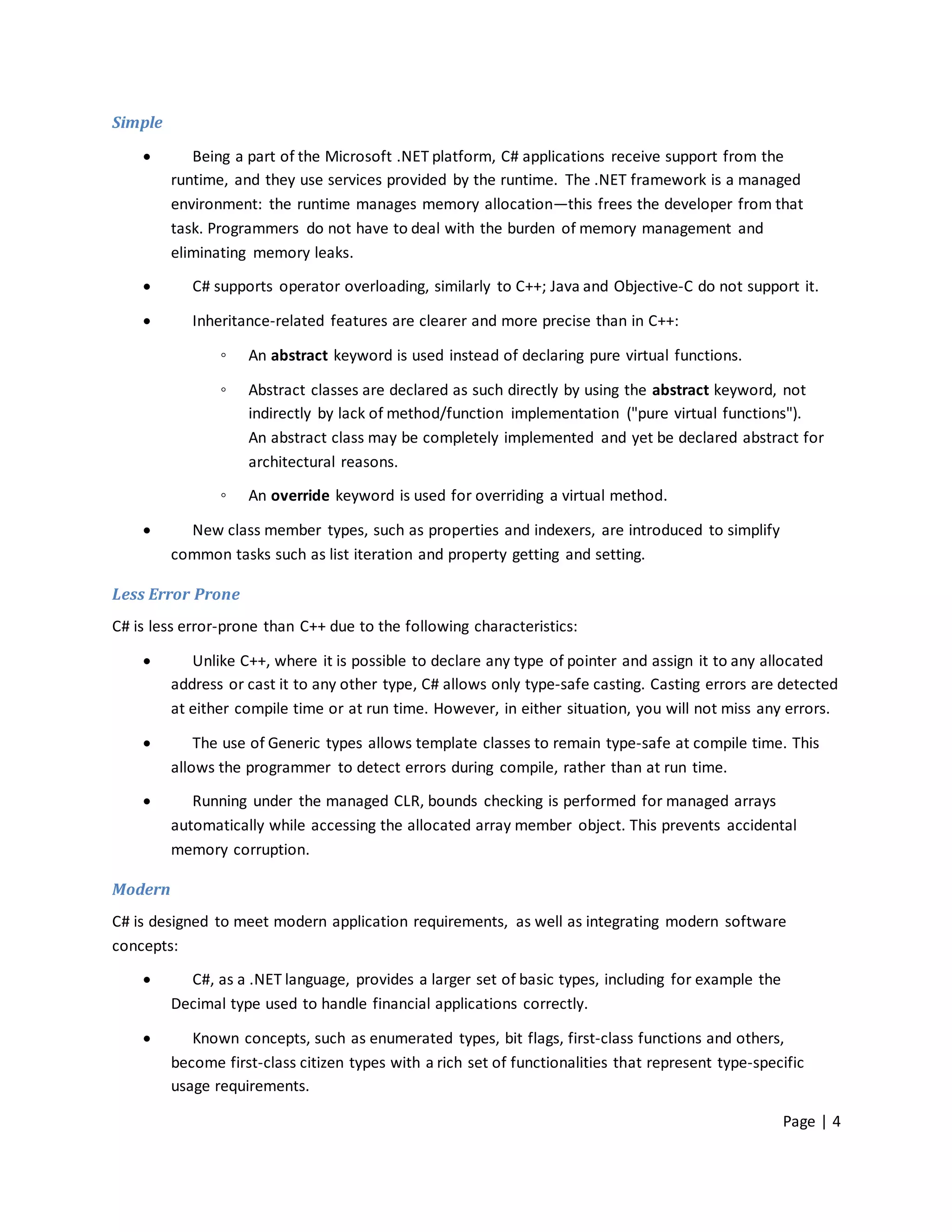 Simple

           Being a part of the Microsoft .NET platform, C# applications receive support from the
         runtime, and they use services provided by the runtime. The .NET framework is a managed
         environment: the runtime manages memory allocation—this frees the developer from that
         task. Programmers do not have to deal with the burden of memory management and
         eliminating memory leaks.

           C# supports operator overloading, similarly to C++; Java and Objective-C do not support it.

           Inheritance-related features are clearer and more precise than in C++:

                ◦   An abstract keyword is used instead of declaring pure virtual functions.

                ◦   Abstract classes are declared as such directly by using the abstract keyword, not
                    indirectly by lack of method/function implementation ("pure virtual functions").
                    An abstract class may be completely implemented and yet be declared abstract for
                    architectural reasons.

                ◦   An override keyword is used for overriding a virtual method.

          New class member types, such as properties and indexers, are introduced to simplify
         common tasks such as list iteration and property getting and setting.

Less Error Prone
C# is less error-prone than C++ due to the following characteristics:

           Unlike C++, where it is possible to declare any type of pointer and assign it to any allocated
         address or cast it to any other type, C# allows only type-safe casting. Casting errors are detected
         at either compile time or at run time. However, in either situation, you will not miss any errors.

            The use of Generic types allows template classes to remain type-safe at compile time. This
         allows the programmer to detect errors during compile, rather than at run time.

           Running under the managed CLR, bounds checking is performed for managed arrays
         automatically while accessing the allocated array member object. This prevents accidental
         memory corruption.

Modern
C# is designed to meet modern application requirements, as well as integrating modern software
concepts:

          C#, as a .NET language, provides a larger set of basic types, including for example the
         Decimal type used to handle financial applications correctly.

           Known concepts, such as enumerated types, bit flags, first-class functions and others,
         become first-class citizen types with a rich set of functionalities that represent type-specific
         usage requirements.

                                                                                                     Page | 4
 