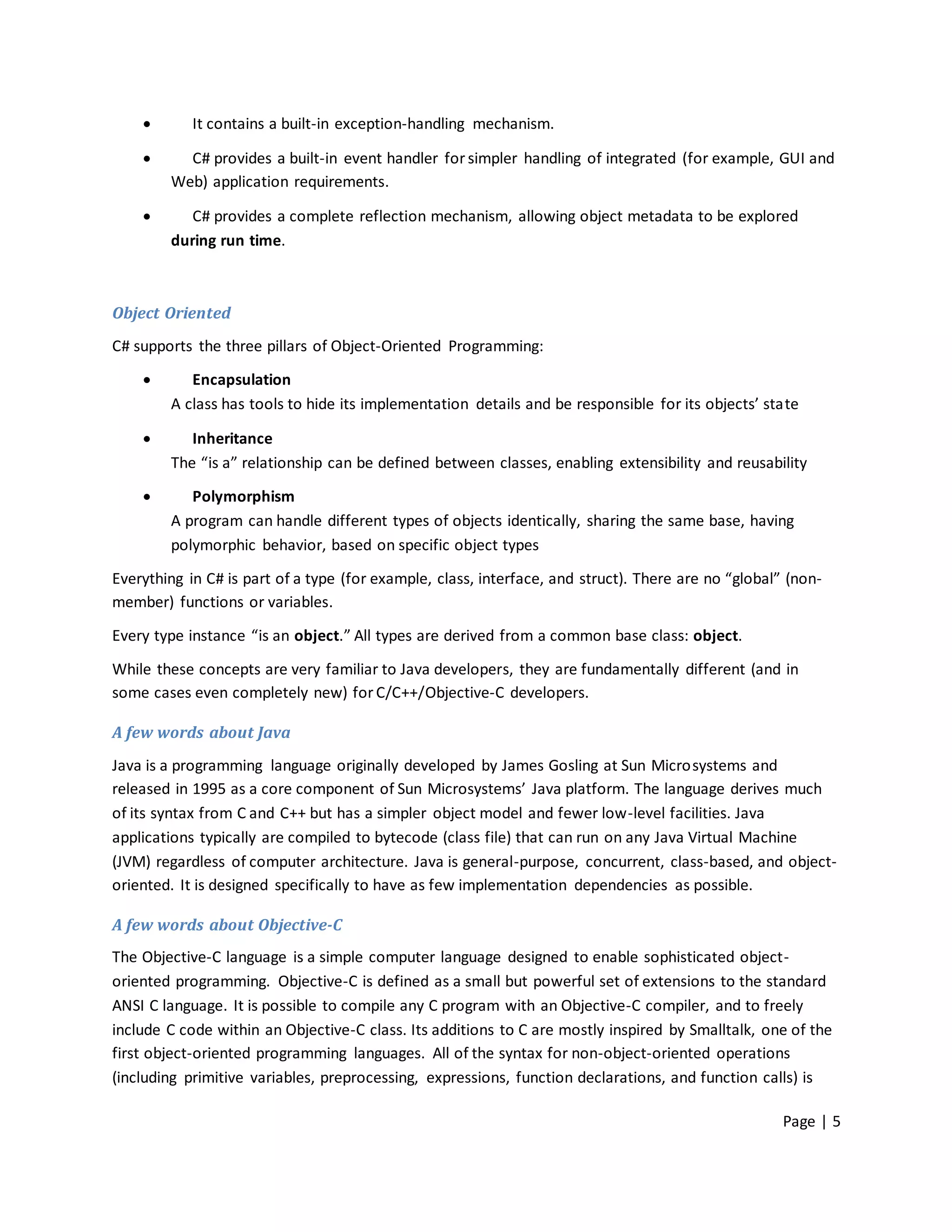        It contains a built-in exception-handling mechanism.

         C# provides a built-in event handler for simpler handling of integrated (for example, GUI and
        Web) application requirements.

          C# provides a complete reflection mechanism, allowing object metadata to be explored
        during run time.



Object Oriented
C# supports the three pillars of Object-Oriented Programming:
          Encapsulation
        A class has tools to hide its implementation details and be responsible for its objects’ state

          Inheritance
        The “is a” relationship can be defined between classes, enabling extensibility and reusability

          Polymorphism
        A program can handle different types of objects identically, sharing the same base, having
        polymorphic behavior, based on specific object types

Everything in C# is part of a type (for example, class, interface, and struct). There are no “global” (non-
member) functions or variables.
Every type instance “is an object.” All types are derived from a common base class: object.

While these concepts are very familiar to Java developers, they are fundamentally different (and in
some cases even completely new) for C/C++/Objective-C developers.

A few words about Java
Java is a programming language originally developed by James Gosling at Sun Microsystems and
released in 1995 as a core component of Sun Microsystems’ Java platform. The language derives much
of its syntax from C and C++ but has a simpler object model and fewer low-level facilities. Java
applications typically are compiled to bytecode (class file) that can run on any Java Virtual Machine
(JVM) regardless of computer architecture. Java is general-purpose, concurrent, class-based, and object-
oriented. It is designed specifically to have as few implementation dependencies as possible.

A few words about Objective-C
The Objective-C language is a simple computer language designed to enable sophisticated object-
oriented programming. Objective-C is defined as a small but powerful set of extensions to the standard
ANSI C language. It is possible to compile any C program with an Objective-C compiler, and to freely
include C code within an Objective-C class. Its additions to C are mostly inspired by Smalltalk, one of the
first object-oriented programming languages. All of the syntax for non-object-oriented operations
(including primitive variables, preprocessing, expressions, function declarations, and function calls) is

                                                                                                     Page | 5
 