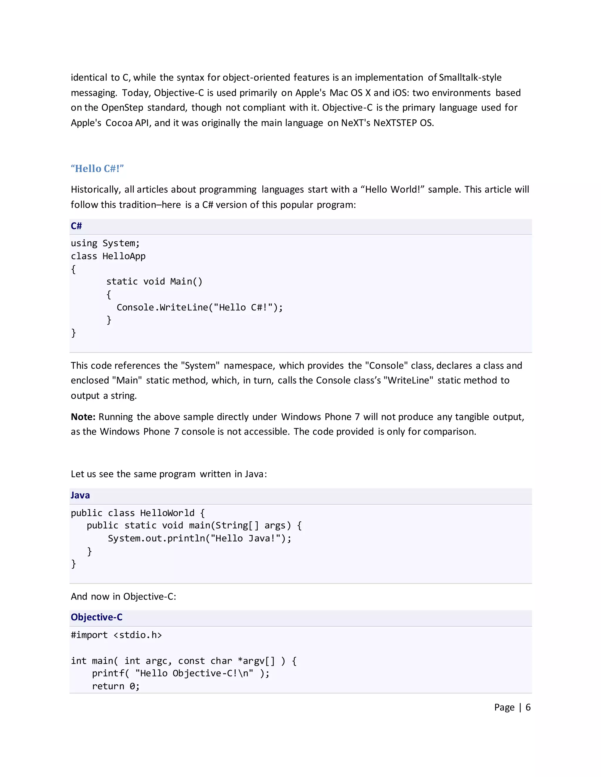 identical to C, while the syntax for object-oriented features is an implementation of Smalltalk-style
messaging. Today, Objective-C is used primarily on Apple's Mac OS X and iOS: two environments based
on the OpenStep standard, though not compliant with it. Objective-C is the primary language used for
Apple's Cocoa API, and it was originally the main language on NeXT's NeXTSTEP OS.



“Hello C#!”
Historically, all articles about programming languages start with a “Hello World!” sample. This article will
follow this tradition–here is a C# version of this popular program:

C#
using System;
class HelloApp
{
       static void Main()
       {
         Console.WriteLine("Hello C#!");
       }
}


This code references the "System" namespace, which provides the "Console" class, declares a class and
enclosed "Main" static method, which, in turn, calls the Console class’s "WriteLine" static method to
output a string.

Note: Running the above sample directly under Windows Phone 7 will not produce any tangible output,
as the Windows Phone 7 console is not accessible. The code provided is only for comparison.



Let us see the same program written in Java:

Java
public class HelloWorld {
   public static void main(String[] args) {
       System.out.println("Hello Java!");
   }
}


And now in Objective-C:
Objective-C
#import <stdio.h>

int main( int argc, const char *argv[] ) {
    printf( "Hello Objective-C!n" );
    return 0;

                                                                                                   Page | 6
 