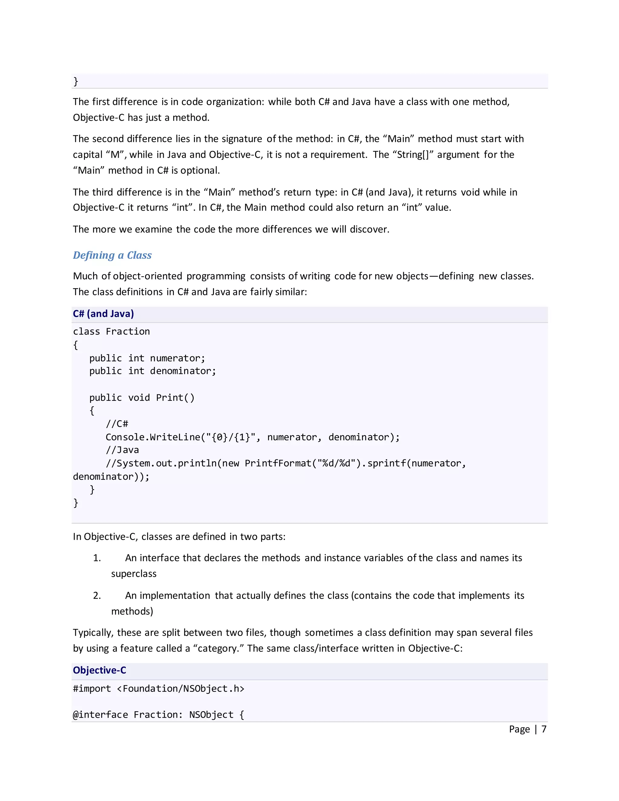 }
The first difference is in code organization: while both C# and Java have a class with one method,
Objective-C has just a method.
The second difference lies in the signature of the method: in C#, the “Main” method must start with
capital “M”, while in Java and Objective-C, it is not a requirement. The “String*+” argument for the
“Main” method in C# is optional.

The third difference is in the “Main” method’s return type: in C# (and Java), it returns void while in
Objective-C it returns “int”. In C#, the Main method could also return an “int” value.

The more we examine the code the more differences we will discover.

Defining a Class
Much of object-oriented programming consists of writing code for new objects—defining new classes.
The class definitions in C# and Java are fairly similar:
C# (and Java)
class Fraction
{
   public int numerator;
   public int denominator;

   public void Print()
   {
      //C#
      Console.WriteLine("{0}/{1}", numerator, denominator);
      //Java
      //System.out.println(new PrintfFormat("%d/%d").sprintf(numerator,
denominator));
   }
}


In Objective-C, classes are defined in two parts:
    1.      An interface that declares the methods and instance variables of the class and names its
         superclass

    2.     An implementation that actually defines the class (contains the code that implements its
         methods)
Typically, these are split between two files, though sometimes a class definition may span several files
by using a feature called a “category.” The same class/interface written in Objective-C:

Objective-C
#import <Foundation/NSObject.h>

@interface Fraction: NSObject {
                                                                                                    Page | 7
 