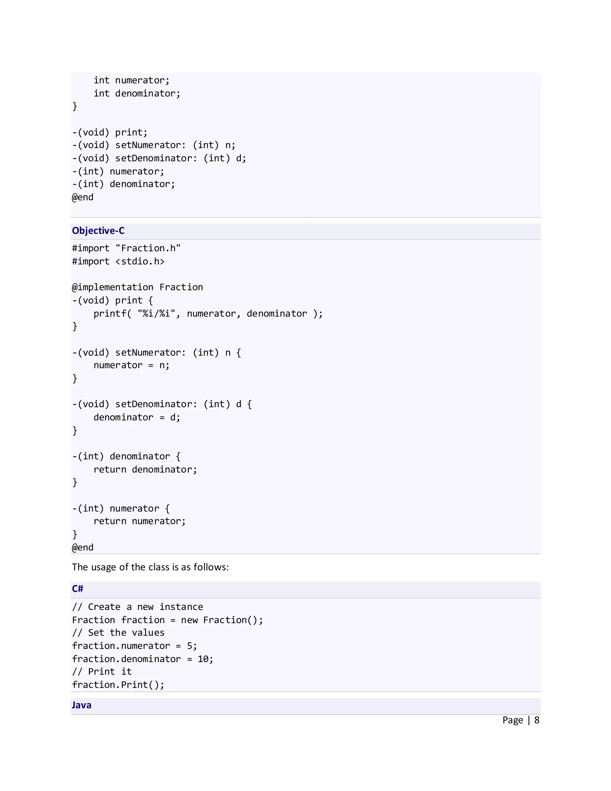 int numerator;
       int denominator;
}

-(void) print;
-(void) setNumerator: (int) n;
-(void) setDenominator: (int) d;
-(int) numerator;
-(int) denominator;
@end


Objective-C
#import "Fraction.h"
#import <stdio.h>

@implementation Fraction
-(void) print {
    printf( "%i/%i", numerator, denominator );
}

-(void) setNumerator: (int) n {
    numerator = n;
}

-(void) setDenominator: (int) d {
    denominator = d;
}

-(int) denominator {
    return denominator;
}

-(int) numerator {
    return numerator;
}
@end
The usage of the class is as follows:

C#
// Create a new instance
Fraction fraction = new Fraction();
// Set the values
fraction.numerator = 5;
fraction.denominator = 10;
// Print it
fraction.Print();

Java
                                                 Page | 8
 