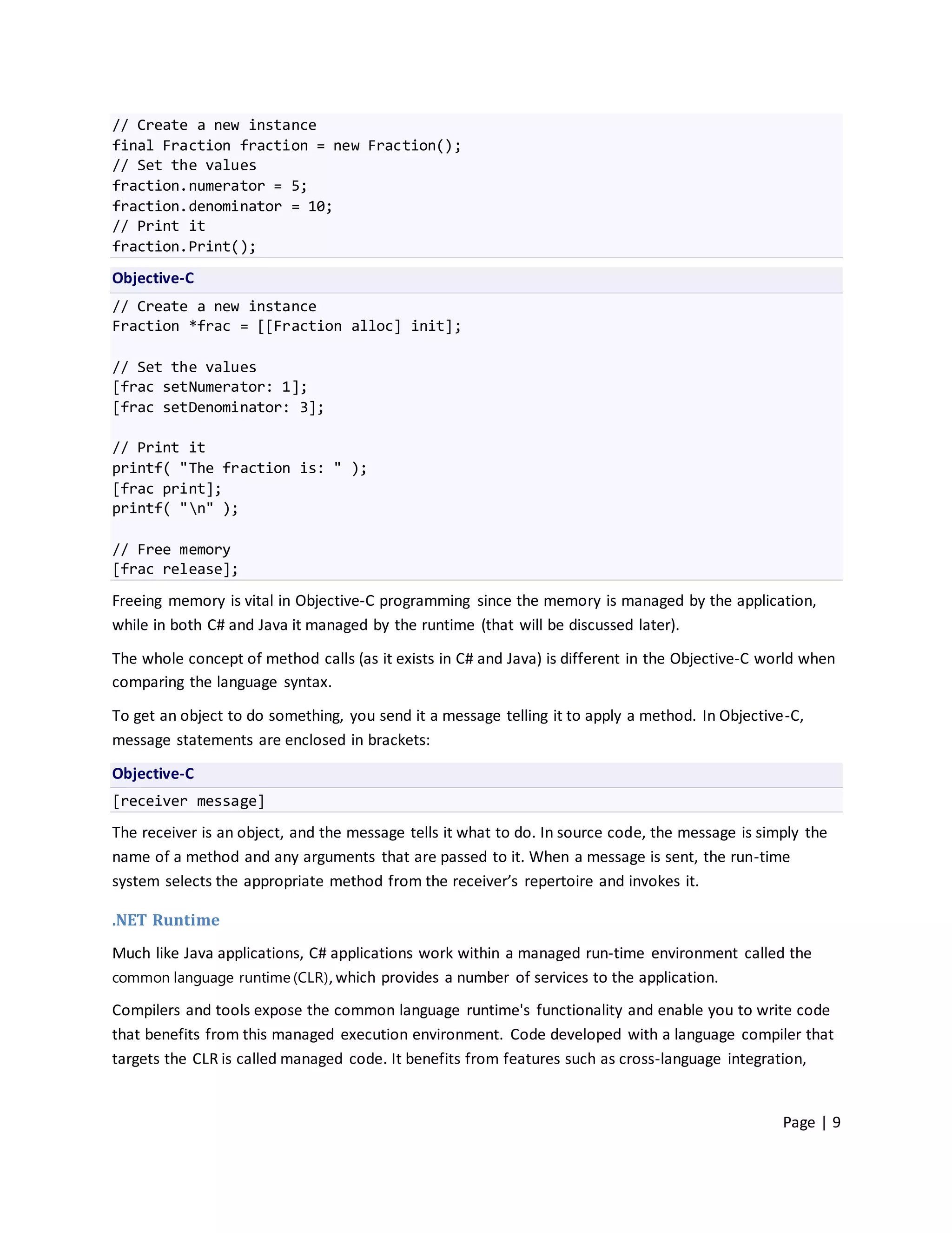 // Create a new instance
final Fraction fraction = new Fraction();
// Set the values
fraction.numerator = 5;
fraction.denominator = 10;
// Print it
fraction.Print();
Objective-C
// Create a new instance
Fraction *frac = [[Fraction alloc] init];

// Set the values
[frac setNumerator: 1];
[frac setDenominator: 3];

// Print it
printf( "The fraction is: " );
[frac print];
printf( "n" );

// Free memory
[frac release];

Freeing memory is vital in Objective-C programming since the memory is managed by the application,
while in both C# and Java it managed by the runtime (that will be discussed later).

The whole concept of method calls (as it exists in C# and Java) is different in the Objective-C world when
comparing the language syntax.

To get an object to do something, you send it a message telling it to apply a method. In Objective-C,
message statements are enclosed in brackets:

Objective-C
[receiver message]
The receiver is an object, and the message tells it what to do. In source code, the message is simply the
name of a method and any arguments that are passed to it. When a message is sent, the run-time
system selects the appropriate method from the receiver’s repertoire and invokes it.

.NET Runtime
Much like Java applications, C# applications work within a managed run-time environment called the
common language runtime (CLR) , which provides a number of services to the application.

Compilers and tools expose the common language runtime's functionality and enable you to write code
that benefits from this managed execution environment. Code developed with a language compiler that
targets the CLR is called managed code. It benefits from features such as cross-language integration,


                                                                                                  Page | 9
 