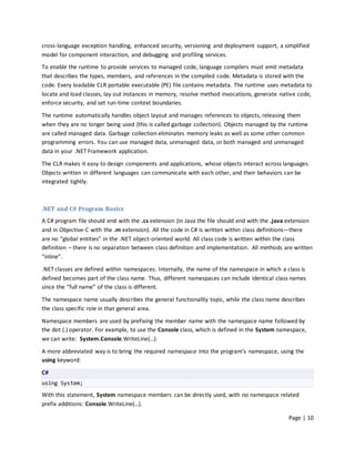 cross-language exception handling, enhanced security, versioning and deployment support, a simplified
model for component interaction, and debugging and profiling services.
To enable the runtime to provide services to managed code, language compilers must emit metadata
that describes the types, members, and references in the compiled code. Metadata is stored with the
code. Every loadable CLR portable executable (PE) file contains metadata. The runtime uses metadata to
locate and load classes, lay out instances in memory, resolve method invocations, generate native code,
enforce security, and set run-time context boundaries.

The runtime automatically handles object layout and manages references to objects, releasing them
when they are no longer being used (this is called garbage collection). Objects managed by the runtime
are called managed data. Garbage collection eliminates memory leaks as well as some other common
programming errors. You can use managed data, unmanaged data, or both managed and unmanaged
data in your .NET Framework application.

The CLR makes it easy to design components and applications, whose objects interact across languages.
Objects written in different languages can communicate with each other, and their behaviors can be
integrated tightly.



.NET and C# Program Basics
A C# program file should end with the .cs extension (in Java the file should end with the .java extension
and in Objective-C with the .m extension). All the code in C# is written within class definitions—there
are no “global entities” in the .NET object-oriented world. All class code is written within the class
definition – there is no separation between class definition and implementation. All methods are written
“inline”.

.NET classes are defined within namespaces. Internally, the name of the namespace in which a class is
defined becomes part of the class name. Thus, different namespaces can include identical class names
since the “full name” of the class is different.

The namespace name usually describes the general functionality topic, while the class name describes
the class specific role in that general area.

Namespace members are used by prefixing the member name with the namespace name followed by
the dot (.) operator. For example, to use the Console class, which is defined in the System namespace,
we can write: System.Console.WriteLine(…).

A more abbreviated way is to bring the required namespace into the program’s namespace, using the
using keyword:

C#
using System;

With this statement, System namespace members can be directly used, with no namespace related
prefix additions: Console.WriteLine(…).

                                                                                               Page | 10
 