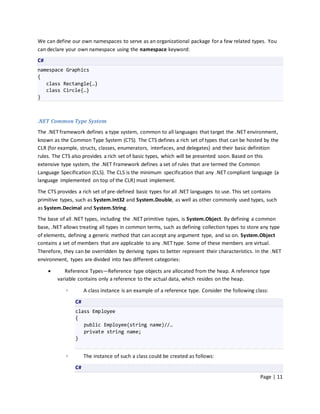 We can define our own namespaces to serve as an organizational package for a few related types. You
can declare your own namespace using the namespace keyword:
C#
namespace Graphics
{
   class Rectangle{…}
   class Circle{…}
}



.NET Common Type System
The .NET framework defines a type system, common to all languages that target the .NET environment,
known as the Common Type System (CTS). The CTS defines a rich set of types that can be hosted by the
CLR (for example, structs, classes, enumerators, interfaces, and delegates) and their basic definition
rules. The CTS also provides a rich set of basic types, which will be presented soon. Based on this
extensive type system, the .NET Framework defines a set of rules that are termed the Common
Language Specification (CLS). The CLS is the minimum specification that any .NET compliant language (a
language implemented on top of the CLR) must implement.

The CTS provides a rich set of pre-defined basic types for all .NET languages to use. This set contains
primitive types, such as System.Int32 and System.Double, as well as other commonly used types, such
as System.Decimal and System.String.
The base of all .NET types, including the .NET primitive types, is System.Object. By defining a common
base, .NET allows treating all types in common terms, such as defining collection types to store any type
of elements, defining a generic method that can accept any argument type, and so on. System.Object
contains a set of members that are applicable to any .NET type. Some of these members are virtual.
Therefore, they can be overridden by deriving types to better represent their characteristics. In the .NET
environment, types are divided into two different categories:

           Reference Types—Reference type objects are allocated from the heap. A reference type
         variable contains only a reference to the actual data, which resides on the heap.

            ◦        A class instance is an example of a reference type. Consider the following class:
                C#
                class Employee
                {
                   public Employee(string name)//…
                   private string name;
                }


            ◦        The instance of such a class could be created as follows:
                C#
                                                                                                  Page | 11
 