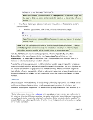 Employee e = new Employee(“John Doe”);

                   Note: This statement allocates space for an Employee object on the heap, assigns it to
                   the required data, and returns a reference to this object, to be stored in the reference
                   variable “e”.

           Value Types—Value-typed objects are allocated inline, either on the stack or as part of a
         containing object.

             ◦        Primitive type variables, such as “int”, are an example of a value type:

                 C#
                 int i = 32;

                   Note: This statement allocates 32-bits of space on the stack and places a 32-bit value
                   into this space.

          Note: In C#, the object’s location (stack vs. heap) is not determined by the object’s creation
          method (assignment operator vs. new). The variable type (value-type vs. reference-type)
          determines where the variable will be created, except for boxed value types1.

From the .NET framework class hierarchy’s perspective, reference types directly derive from
System.Object; value types, however, derive from System.ValueType, which derives from
System.Object. The ValueType class adjusts the Object class implementation (overrides some of its
methods) to better suit a value-type variable’s behavior.
As part of the safety concept prevalent in .NET, uninitialized variable usage is impossible: variables are
either automatically initialized with default values (such as with class members and array elements), or
the compiler prevents their usage (such as local method variables). When automatically assigned to
their defaults, reference type variables default to null, numeric value type variables default to zero, and
Boolean variables default to false. This process also does a recursive initialization of struct and class
members.

C# Classes
C# classes support information hiding by encapsulating functionality in properties and methods and by
enabling several types of polymorphism, including subtyping polymorphism via inheritance and
parametric polymorphism via generics. You define classes by using the keyword "class" followed by an


1
  Boxing is the process of converting a value type to the type object or to any interface type implemented by
this value type. When the CLR boxes a value type, it wraps the value inside a System.Object and stores it on the
managed heap. Unboxing extracts the value type from the object. Boxing is implicit; unboxing is explicit. The
concept of boxing and unboxing underlies the C# unified view of the type system, in which a value of any type
can be treated as an object.




                                                                                                      Page | 12
 