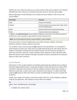 identifier–the name of the class. Next, you can create instances of the class by using the "new" keyword
followed by the name of the class. As previously discussed, classes are reference-type variables.
Before we get deeper into the C# classes, let us introduce C# access modifiers. There are four main
access modifiers:

Accessibility                                           Meaning

Public                                                  Access is not restricted

Protected                                               Access is limited to the containing class or types derived
                                                        from the containing class

Internal                                                Access is limited to the current assembly (project)

Private                                                 Access is limited to the containing type
In addition, the protected internal access modifier combination can be used. This means that access is
limited to the current assembly or types derived from the containing class.

  Note: You can also apply the previous access modifiers to class members.

A class may contain a rich set of member types such as fields, constants, methods, constructors,
destructor, properties, indexers, operators, and events.

You can define a class as static by using the static keyword in the class definition. It is not possible to
create instances of a static class—static classes are loaded automatically by the .NET runtime when the
program or namespace containing the class is loaded and used. The only constructor permitted in a
static class is the static constructor. A static constructor will be called once at most, and will be called
before the first time a static member of the type is accessed. An instance constructor (if one exists) will
always run after a static constructor.



C# Class Members
Fields (known in C/C++ as data members) are initialized automatically with a default value according to
their type category (reference-type vs. value-type). By default, a field is defined to be an instance field—
a field that is contained in every instance of the class, holding an instance’s specific value. However, a
field can be made static, in which case its value is shared by all class instances. You define static fields
using the static keyword. Public static fields can only be accessed through the class name using the dot
(.) operator.

Another class member, the method, is a functional member of the class. In C#, all methods are defined
inside the class declaration. Class methods can access other class members:
C#
public void raiseSalary(int percentage)
{
   // Update the salary field

                                                                                                        Page | 13
 
