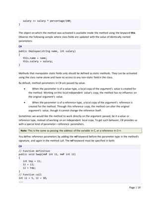 salary += salary * percentage/100;
}


The object on which the method was activated is available inside the method using the keyword this.
Observe the following sample where class fields are updated with the value of identically-named
parameters:
C#
public Employee(string name, int salary)
{
   this.name = name;
   this.salary = salary;
}


Methods that manipulate static fields only should be defined as static methods. They can be activated
using the class name alone and have no access to any non-static field in the class.

By default, method parameters in C# are passed by value.

             When the parameter is of a value-type, a local copy of the argument’s value is created for
           the method. Working on this local independent value’s copy, the method has no influence on
           the original argument’s value.

             When the parameter is of a reference-type, a local copy of the argument’s reference is
           created for the method. Through this reference copy, the method can alter the original
           argument’s value, though it cannot change the reference itself.

Sometimes we would like the method to work directly on the argument passed, be it a value or
reference type, instead of working on an independent local copy. To get such behavior, C# provides us
with a special kind of parameter—reference parameters.

    Note: This is the same as passing the address of the variable in C, or a reference in C++.

You define reference parameters by adding the ref keyword before the parameter type in the method’s
signature, and again in the method call. The ref keyword must be specified in both.

C#
// Function definition
public void Swap(ref int i1, ref int i2)
{
   int tmp = i1;
   i1 = i2;
   i2 = tmp;
}
// Function call
int i1 = 5, i2 = 10;
...

                                                                                                 Page | 14
 