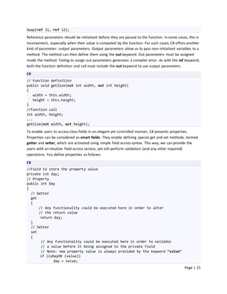 Swap(ref i1, ref i2);
Reference parameters should be initialized before they are passed to the function. In some cases, this is
inconvenient, especially when their value is computed by the function. For such cases, C# offers another
kind of parameter: output parameters. Output parameters allow us to pass non-initialized variables to a
method. The method can then define them using the out keyword. Out parameters must be assigned
inside the method. Failing to assign out parameters generates a compiler error. As with the ref keyword,
both the function definition and call must include the out keyword to use output parameters.
C#
// Function definition
public void getSize(out int width, out int height)
{
   width = this.width;
   height = this.height;
}
//Function call
int width, height;
...
getSize(out width, out height);

To enable users to access class fields in an elegant yet controlled manner, C# presents properties.
Properties can be considered as smart fields. They enable defining special get and set methods, termed
getter and setter, which are activated using simple field access syntax. This way, we can provide the
users with an intuitive field access service, yet still perform validation (and any other required)
operations. You define properties as follows:
C#
//Field to store the property value
private int day;
// Property
public int Day
{
  // Getter
  get
  {
      // Any functionality could be executed here in order to alter
      // the return value
       return day;
  }
  // Setter
  set
  {
       // Any functionality could be executed here in order to validate
       // a value before it being assigned to the private field
       // Note: new property value is always provided by the keyword “value”
       if (isDayOK (value))
              day = value;
                                                                                               Page | 15
 