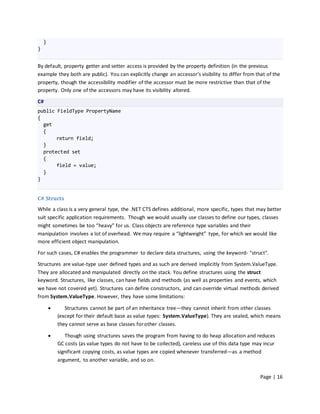 }
}


By default, property getter and setter access is provided by the property definition (in the previous
example they both are public). You can explicitly change an accessor’s visibility to differ from that of the
property, though the accessibility modifier of the accessor must be more restrictive than that of the
property. Only one of the accessors may have its visibility altered.

C#
public FieldType PropertyName
{
  get
  {
       return field;
  }
  protected set
  {
       field = value;
  }
}


C# Structs
While a class is a very general type, the .NET CTS defines additional, more specific, types that may better
suit specific application requirements. Though we would usually use classes to define our types, classes
might sometimes be too “heavy” for us. Class objects are reference type variables and their
manipulation involves a lot of overhead. We may require a “lightweight” type, for which we would like
more efficient object manipulation.

For such cases, C# enables the programmer to declare data structures, using the keyword- "struct".

Structures are value-type user defined types and as such are derived implicitly from System.ValueType.
They are allocated and manipulated directly on the stack. You define structures using the struct
keyword. Structures, like classes, can have fields and methods (as well as properties and events, which
we have not covered yet). Structures can define constructors, and can override virtual methods derived
from System.ValueType. However, they have some limitations:

              Structures cannot be part of an inheritance tree—they cannot inherit from other classes
            (except for their default base as value types: System.ValueType). They are sealed, which means
            they cannot serve as base classes for other classes.

              Though using structures saves the program from having to do heap allocation and reduces
            GC costs (as value types do not have to be collected), careless use of this data type may incur
            significant copying costs, as value types are copied whenever transferred—as a method
            argument, to another variable, and so on.


                                                                                                    Page | 16
 