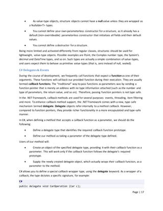       As value-type objects, structure objects cannot have a null value unless they are wrapped as
         a Nullable<T> types.

           You cannot define your own parameterless constructor for a structure, as it already has a
         default (non-overrideable) parameterless constructor that initializes all fields and their default
         values.

           You cannot define a destructor for a structure.
Being more limited and activated differently from regular classes, structures should be used for
lightweight, value-type objects. Possible examples are Point, the Complex number type, the System’s
decimal and DateTime types, and so on. Such types are actually a simple combination of value-types,
and users expect them to behave as primitive value-types (that is, zero instead of null, sealed).

C# Delegates & Events
During the course of development, we frequently call functions that expect a function as one of their
arguments. These functions will call back our provided function during their execution. They are usually
termed callback functions. The “traditional” way to pass functions as parameters was by sending a
function pointer that is merely an address with no type information attached (such as the number and
type of parameters, the return value, and so on). Therefore, passing function pointers is not type safe.
In the .NET framework, callback methods are used for several purposes: events, threading, item filtering
and more. To enhance callback method support, the .NET framework comes with a new, type-safe
mechanism termed delegate. Delegate objects refer internally to a method callback. However,
compared to function pointers, they provide richer functionality in a more encapsulated and type-safe
manner.

In C#, when defining a method that accepts a callback function as a parameter, we should do the
following:

           Define a delegate type that identifies the required callback function prototype.
           Define our method as taking a parameter of the delegate type defined.

Users of our method will:

           Create an object of the specified delegate type, providing it with their callback function as a
         parameter. This will work only if the callback function follows the delegate’s required
         prototype.

           Supply the newly created delegate object, which actually wraps their callback function, as a
         parameter to the method.
C# allows you to define a special callback wrapper type, using the delegate keyword. As a wrapper of a
callback, the type dictates a specific signature, for example:

C#
public delegate void CarOperation (Car c);

                                                                                                   Page | 17
 