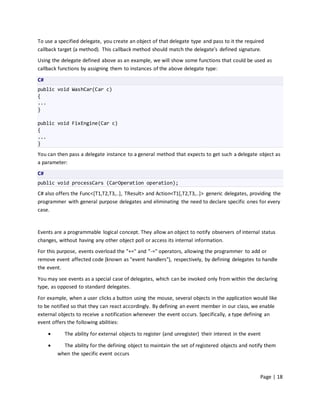 To use a specified delegate, you create an object of that delegate type and pass to it the required
callback target (a method). This callback method should match the delegate’s defined signature.
Using the delegate defined above as an example, we will show some functions that could be used as
callback functions by assigning them to instances of the above delegate type:

C#
public void WashCar(Car c)
{
...
}

public void FixEngine(Car c)
{
...
}

You can then pass a delegate instance to a general method that expects to get such a delegate object as
a parameter:
C#
public void processCars (CarOperation operation);
C# also offers the Func<[T1,T2,T3,..], TResult> and Action<T1[,T2,T3,..]> generic delegates, providing the
programmer with general purpose delegates and eliminating the need to declare specific ones for every
case.


Events are a programmable logical concept. They allow an object to notify observers of internal status
changes, without having any other object poll or access its internal information.
For this purpose, events overload the "+=" and "-=" operators, allowing the programmer to add or
remove event affected code (known as "event handlers"), respectively, by defining delegates to handle
the event.
You may see events as a special case of delegates, which can be invoked only from within the declaring
type, as opposed to standard delegates.
For example, when a user clicks a button using the mouse, several objects in the application would like
to be notified so that they can react accordingly. By defining an event member in our class, we enable
external objects to receive a notification whenever the event occurs. Specifically, a type defining an
event offers the following abilities:

           The ability for external objects to register (and unregister) their interest in the event

          The ability for the defining object to maintain the set of registered objects and notify them
         when the specific event occurs



                                                                                                    Page | 18
 