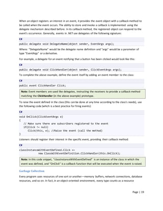 When an object registers an interest in an event, it provides the event object with a callback method to
be called when the event occurs. The ability to store and invoke a callback is implemented using the
delegate mechanism described before. In its callback method, the registered object can respond to the
event’s occurrence. Generally, events in .NET use delegates of the following signature:

C#
public delegate void DelegateName(object sender, EventArgs args);

Where: "DelegateName" would be the delegate name definition and "args" would be a parameter of
type "EventArgs" or a derivative.

For example, a delegate for an event notifying that a button has been clicked would look like this:

C#
public delegate void ClickHandler(object sender, ClickEventArgs args);
To complete the above example, define the event itself by adding an event member to the class:

C#
public event ClickHandler Click;

 Note: Event members are used like delegates, instructing the receivers to provide a callback method
 matching the ClickHandler (in the above example) prototype.

To raise the event defined in the class (this can be done at any time according to the class’s needs), use
the following code (which is a best practice for firing events):

C#
void OnClick(ClickEventArgs e)
{
   // Make sure there are subscribers registered to the event
   if(Click != null)
      Click(this, e); //Raise the event (call the method)
}

Listeners should register their interest in the specific event, providing their callback method:

C#
classInstanceWithEventDefined.Click +=
             new ClassWithEventDefinition.ClickHandler(this.OnClick);

 Note: In this code snippet, “classInstanceWithEventDefined” is an instance of the class in which the
 event was defined, and “OnClick” is a callback function that will be executed when the event is raised.

Garbage Collection
Every program uses resources of one sort or another—memory buffers, network connections, database
resources, and so on. In fact, in an object-oriented environment, every type counts as a resource


                                                                                                   Page | 19
 