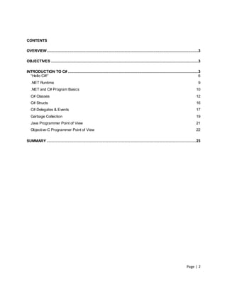 CONTENTS

OVERVIEW........................................................................................................................................3

OBJECTIVES ....................................................................................................................................3

INTRODUCTION TO C# .....................................................................................................................3
  “Hello C#!”                                                                                                                           6
   .NET Runtime                                                                                                                                9
   .NET and C# Program Basics                                                                                                                10
   C# Classes                                                                                                                                12
   C# Structs                                                                                                                                16
   C# Delegates & Events                                                                                                                     17
   Garbage Collection                                                                                                                        19
   Java Programmer Point of View                                                                                                             21
   Objective-C Programmer Point of View                                                                                                      22

SUMMARY ...................................................................................................................................... 23




                                                                                                                                     Page | 2
 