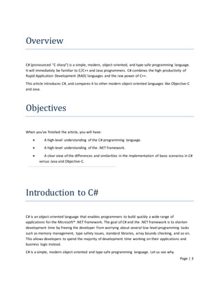 Overview

C# (pronounced "C sharp") is a simple, modern, object-oriented, and type-safe programming language.
It will immediately be familiar to C/C++ and Java programmers. C# combines the high productivity of
Rapid Application Development (RAD) languages and the raw power of C++.

This article introduces C#, and compares it to other modern object-oriented languages like Objective-C
and Java.




Objectives

When you’ve finished the article, you will have:

          A high-level understanding of the C# programming language.

          A high-level understanding of the .NET framework.

          A clear view of the differences and similarities in the implementation of basic scenarios in C#
        versus Java and Objective-C.




Introduction to C#

C# is an object-oriented language that enables programmers to build quickly a wide range of
applications for the Microsoft® .NET framework. The goal of C# and the .NET framework is to shorten
development time by freeing the developer from worrying about several low-level programming tasks
such as memory management, type safety issues, standard libraries, array bounds checking, and so on.
This allows developers to spend the majority of development time working on their applications and
business logic instead.
C# is a simple, modern object-oriented and type-safe programming language. Let us see why.
                                                                                                  Page | 3
 