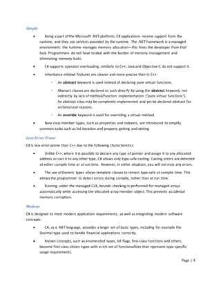 Simple

           Being a part of the Microsoft .NET platform, C# applications receive support from the
         runtime, and they use services provided by the runtime. The .NET framework is a managed
         environment: the runtime manages memory allocation—this frees the developer from that
         task. Programmers do not have to deal with the burden of memory management and
         eliminating memory leaks.

           C# supports operator overloading, similarly to C++; Java and Objective-C do not support it.

           Inheritance-related features are clearer and more precise than in C++:

                ◦   An abstract keyword is used instead of declaring pure virtual functions.

                ◦   Abstract classes are declared as such directly by using the abstract keyword, not
                    indirectly by lack of method/function implementation ("pure virtual functions").
                    An abstract class may be completely implemented and yet be declared abstract for
                    architectural reasons.

                ◦   An override keyword is used for overriding a virtual method.

          New class member types, such as properties and indexers, are introduced to simplify
         common tasks such as list iteration and property getting and setting.

Less Error Prone
C# is less error-prone than C++ due to the following characteristics:

           Unlike C++, where it is possible to declare any type of pointer and assign it to any allocated
         address or cast it to any other type, C# allows only type-safe casting. Casting errors are detected
         at either compile time or at run time. However, in either situation, you will not miss any errors.

            The use of Generic types allows template classes to remain type-safe at compile time. This
         allows the programmer to detect errors during compile, rather than at run time.

           Running under the managed CLR, bounds checking is performed for managed arrays
         automatically while accessing the allocated array member object. This prevents accidental
         memory corruption.

Modern
C# is designed to meet modern application requirements, as well as integrating modern software
concepts:

          C#, as a .NET language, provides a larger set of basic types, including for example the
         Decimal type used to handle financial applications correctly.

           Known concepts, such as enumerated types, bit flags, first-class functions and others,
         become first-class citizen types with a rich set of functionalities that represent type-specific
         usage requirements.

                                                                                                     Page | 4
 