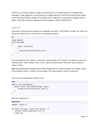 identical to C, while the syntax for object-oriented features is an implementation of Smalltalk-style
messaging. Today, Objective-C is used primarily on Apple's Mac OS X and iOS: two environments based
on the OpenStep standard, though not compliant with it. Objective-C is the primary language used for
Apple's Cocoa API, and it was originally the main language on NeXT's NeXTSTEP OS.



“Hello C#!”
Historically, all articles about programming languages start with a “Hello World!” sample. This article will
follow this tradition–here is a C# version of this popular program:

C#
using System;
class HelloApp
{
       static void Main()
       {
         Console.WriteLine("Hello C#!");
       }
}


This code references the "System" namespace, which provides the "Console" class, declares a class and
enclosed "Main" static method, which, in turn, calls the Console class’s "WriteLine" static method to
output a string.

Note: Running the above sample directly under Windows Phone 7 will not produce any tangible output,
as the Windows Phone 7 console is not accessible. The code provided is only for comparison.



Let us see the same program written in Java:

Java
public class HelloWorld {
   public static void main(String[] args) {
       System.out.println("Hello Java!");
   }
}


And now in Objective-C:
Objective-C
#import <stdio.h>

int main( int argc, const char *argv[] ) {
    printf( "Hello Objective-C!n" );
    return 0;

                                                                                                   Page | 6
 
