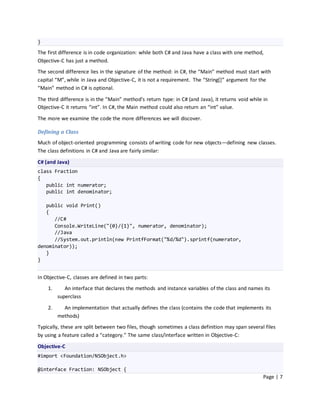 }
The first difference is in code organization: while both C# and Java have a class with one method,
Objective-C has just a method.
The second difference lies in the signature of the method: in C#, the “Main” method must start with
capital “M”, while in Java and Objective-C, it is not a requirement. The “String*+” argument for the
“Main” method in C# is optional.

The third difference is in the “Main” method’s return type: in C# (and Java), it returns void while in
Objective-C it returns “int”. In C#, the Main method could also return an “int” value.

The more we examine the code the more differences we will discover.

Defining a Class
Much of object-oriented programming consists of writing code for new objects—defining new classes.
The class definitions in C# and Java are fairly similar:
C# (and Java)
class Fraction
{
   public int numerator;
   public int denominator;

   public void Print()
   {
      //C#
      Console.WriteLine("{0}/{1}", numerator, denominator);
      //Java
      //System.out.println(new PrintfFormat("%d/%d").sprintf(numerator,
denominator));
   }
}


In Objective-C, classes are defined in two parts:
    1.      An interface that declares the methods and instance variables of the class and names its
         superclass

    2.     An implementation that actually defines the class (contains the code that implements its
         methods)
Typically, these are split between two files, though sometimes a class definition may span several files
by using a feature called a “category.” The same class/interface written in Objective-C:

Objective-C
#import <Foundation/NSObject.h>

@interface Fraction: NSObject {
                                                                                                    Page | 7
 