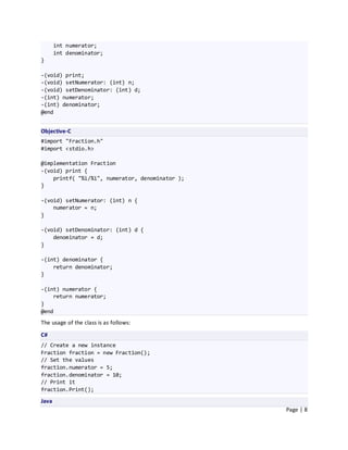 int numerator;
       int denominator;
}

-(void) print;
-(void) setNumerator: (int) n;
-(void) setDenominator: (int) d;
-(int) numerator;
-(int) denominator;
@end


Objective-C
#import "Fraction.h"
#import <stdio.h>

@implementation Fraction
-(void) print {
    printf( "%i/%i", numerator, denominator );
}

-(void) setNumerator: (int) n {
    numerator = n;
}

-(void) setDenominator: (int) d {
    denominator = d;
}

-(int) denominator {
    return denominator;
}

-(int) numerator {
    return numerator;
}
@end
The usage of the class is as follows:

C#
// Create a new instance
Fraction fraction = new Fraction();
// Set the values
fraction.numerator = 5;
fraction.denominator = 10;
// Print it
fraction.Print();

Java
                                                 Page | 8
 