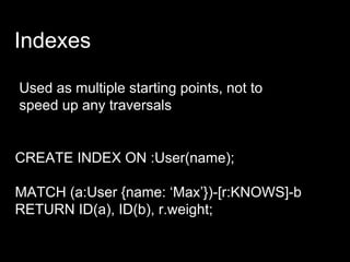 Indexes
Used as multiple starting points, not to
speed up any traversals
CREATE INDEX ON :User(name);
MATCH (a:User {name: ‘Max’})-[r:KNOWS]-b
RETURN ID(a), ID(b), r.weight;
 