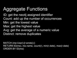 Aggregate Functions
ID: get the neo4j assigned identifier
Count: add up the number of occurrences
Min: get the lowest value
Max: get the highest value
Avg: get the average of a numeric value
Distinct: remove duplicates
MATCH (me:User)-[r:wrote]-()
RETURN ID(me), me.name, count(r), min(r.date), max(r.date)
ORDER BY ID(me)
 