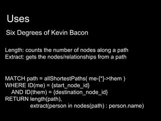 Uses
Six Degrees of Kevin Bacon
MATCH path = allShortestPaths( me-[*]->them )
WHERE ID(me) = {start_node_id}
AND ID(them) = {destination_node_id}
RETURN length(path),
extract(person in nodes(path) : person.name)
Length: counts the number of nodes along a path
Extract: gets the nodes/relationships from a path
 