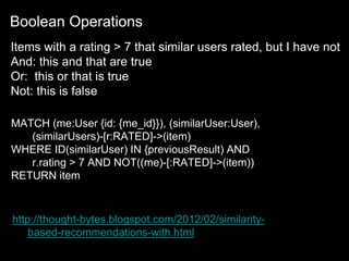 http://thought-bytes.blogspot.com/2012/02/similarity-
based-recommendations-with.html
MATCH (me:User {id: {me_id}}), (similarUser:User),
(similarUsers)-[r:RATED]->(item)
WHERE ID(similarUser) IN {previousResult) AND
r.rating > 7 AND NOT((me)-[:RATED]->(item))
RETURN item
Items with a rating > 7 that similar users rated, but I have not
And: this and that are true
Or: this or that is true
Not: this is false
Boolean Operations
 