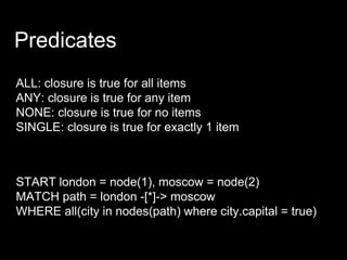 START london = node(1), moscow = node(2)
MATCH path = london -[*]-> moscow
WHERE all(city in nodes(path) where city.capital = true)
Predicates
ALL: closure is true for all items
ANY: closure is true for any item
NONE: closure is true for no items
SINGLE: closure is true for exactly 1 item
 