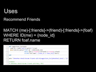 Uses
Recommend Friends
MATCH (me)-[:friends]->(friend)-[:friends]->(foaf)
WHERE ID(me) = {node_id}
RETURN foaf.name
 