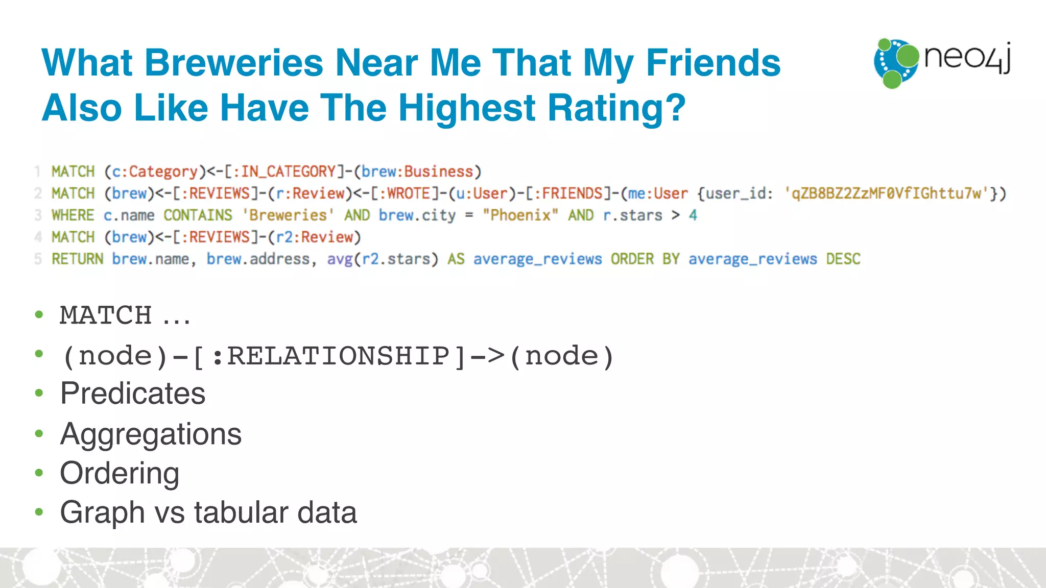 What Breweries Near Me That My Friends
Also Like Have The Highest Rating?
• MATCH …
• (node)-[:RELATIONSHIP]->(node)
• Predicates
• Aggregations
• Ordering
• Graph vs tabular data
 