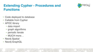Extending Cypher - Procedures and
Functions
• Code deployed to database
• Callable from Cypher
• APOC library
• data import
• graph algorithms
• periodic iterate
• MUCH more…
• Neo4j Spatial
• Neo4j-GraphQL
 