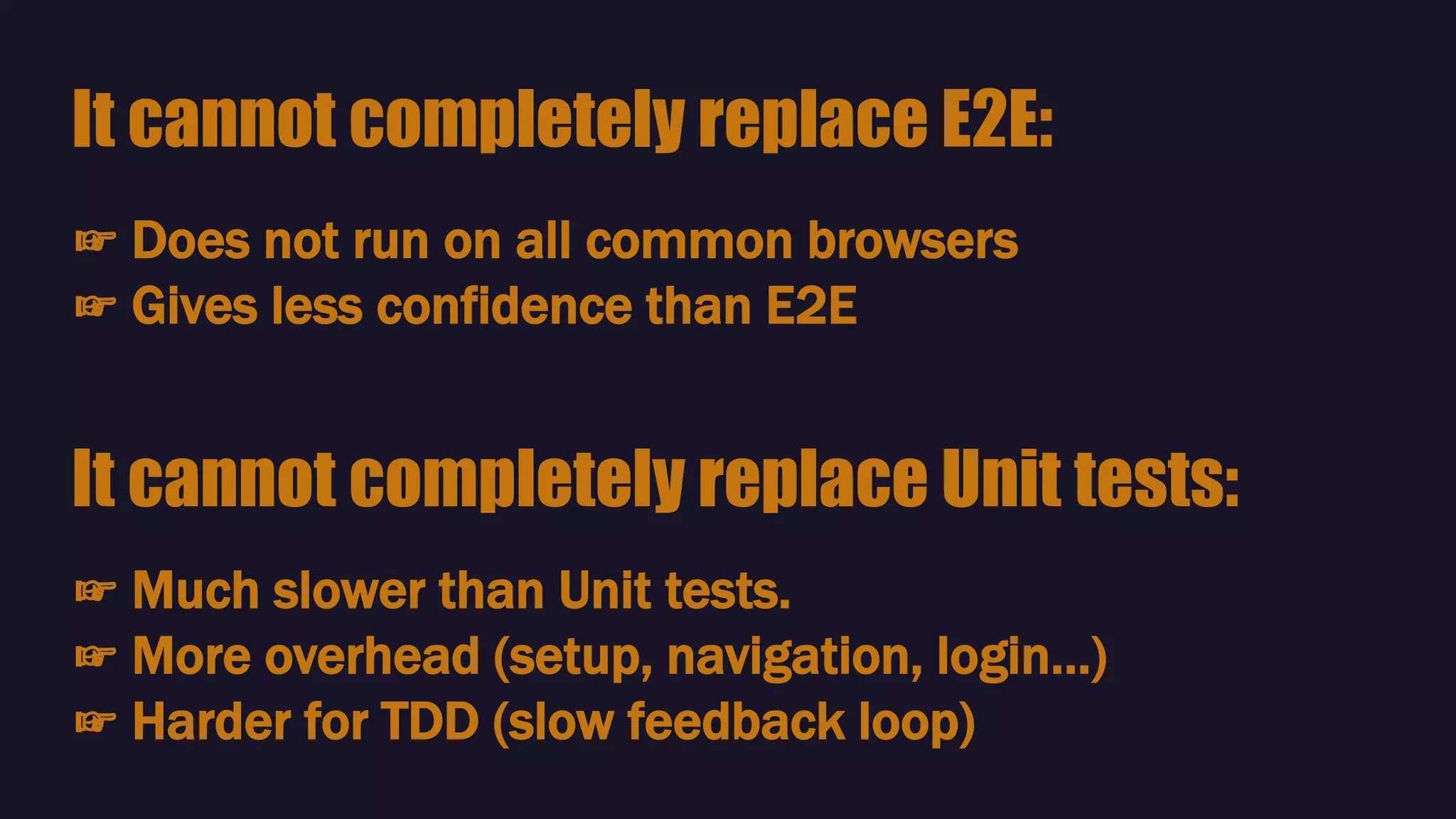 ☞ Does not run on all common browsers
☞ Gives less confidence than E2E
It cannot completely replace E2E:
☞ Much slower than Unit tests.
☞ More overhead (setup, navigation, login…)
☞ Harder for TDD (slow feedback loop)
It cannot completely replace Unit tests:
 