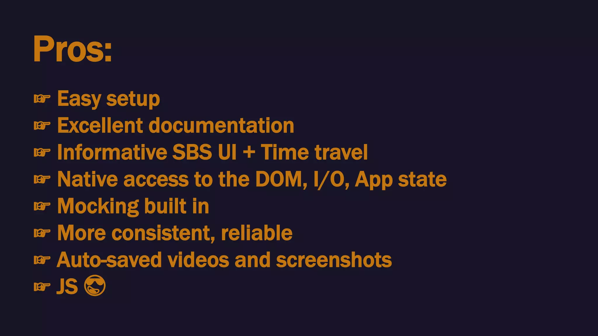 Pros:
☞ Easy setup
☞ Excellent documentation
☞ Informative SBS UI + Time travel
☞ Native access to the DOM, I/O, App state
☞ Mocking built in
☞ More consistent, reliable
☞ Auto-saved videos and screenshots
☞ JS 😎
 
